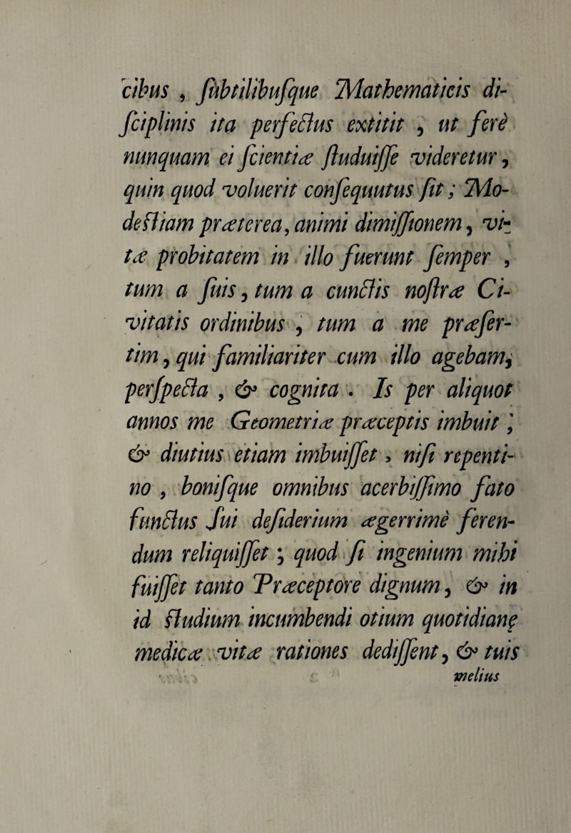 cibus , fubtilibufque ‘Mathematicis di- fciplinis ita perfeclus extitit , ut feri nunquam ei [cientia ftuduijfe videretur, quin quod voluerit confequutus fit; Mo¬ de fliam pr a ter ea, animi dimifftonem, vi¬ ta probitatem in illo fuerunt femper , tum a fuis, tum a cunilis noflra Ci¬ vitatis ordinibus , tum a me prafer- tim, qui familiariter cum illo agebam, perfpecla , & cognita . Is per aliquot annos me Geometria praceptis imbuit & diutius etiam imbuijfet, nifi repenti¬ no , bonifque omnibus acerbijjimo fato funilus fui defiderium agerrime feren¬ dum reliquijfet \ quod fi ingenium mihi fuijfet tanto Traceptore dignum, & in id fludium incumbendi otium quotidiane medica vita rationes dedijfent, & tuis • melius