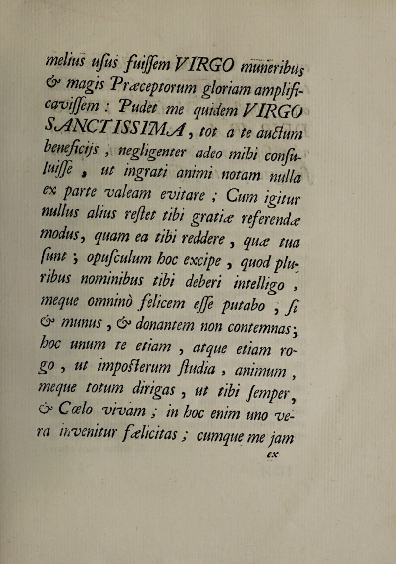 melius ufius fuijfem VIRGO muneribus & magis Traceptorum gloriam amplifi- caviffim : Tudet me quidem VIRGO SANCTISSIMA ■, tot a te auflum benefici)s , negligemer adeo mihi confit- luijfie t ut ingrati animi notam nulla ex parte valeam evitare ; Cum igitur nullus alius reflet tibi gratia referenda modus, quam ea tibi reddere , qua tua funt ; opufculum hoc excipe , quod plu¬ ribus nominibus tibi deberi intelligo meque omnino felicem effle putabo , fi & munus, & donantem non contemnas \ hoc unum te et tam , atque etiam ro¬ go , ut impoflerum fludia , animum , meque totum dirigas , ut tibi Jemper y 6° Coelo vivam ; in hoc enim uno ve¬ ra invenitur flahcitas ; cumque me jam