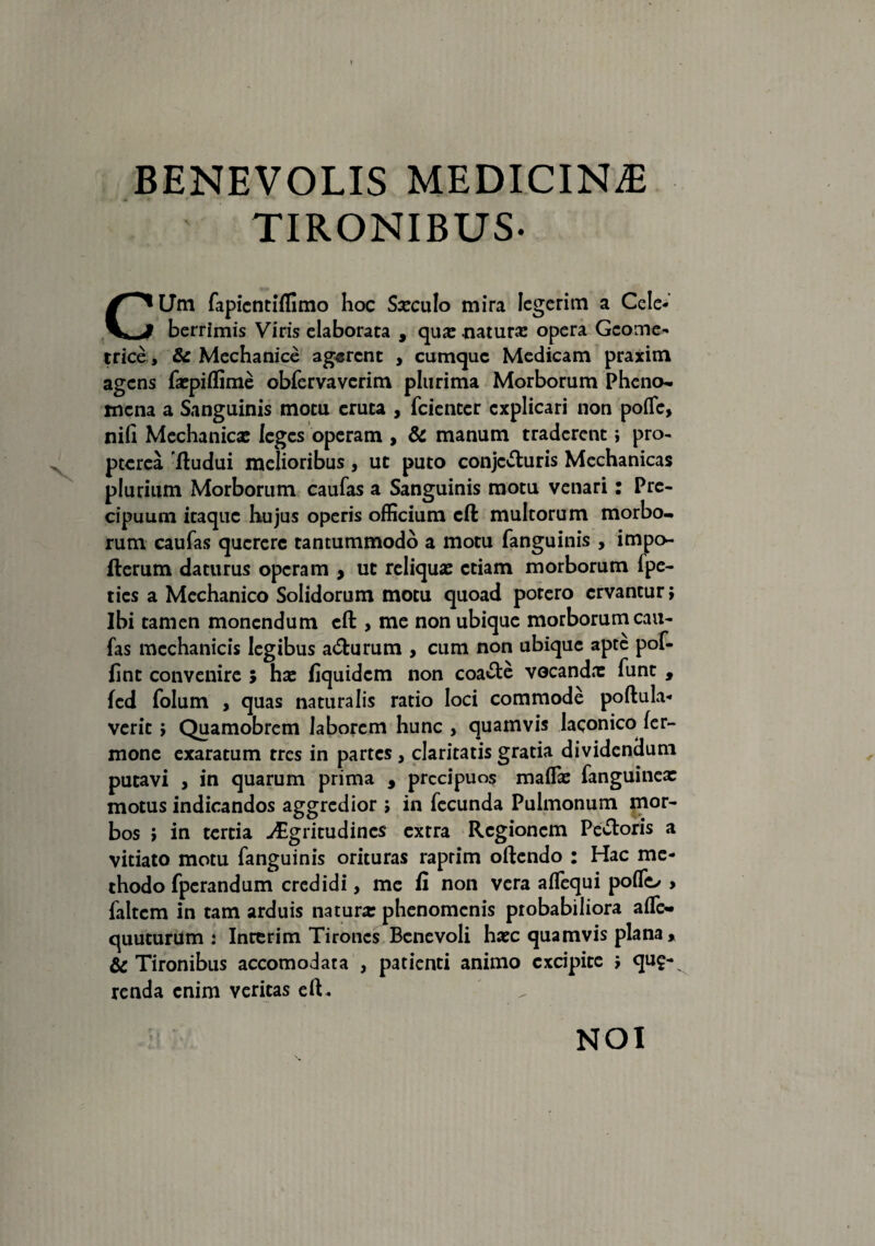 V BENEVOLIS MEDICINA TIRONIBUS. CLTm fapicntiffimo hoc Sxculo mira legerim a Cele¬ berrimis Viris elaborata , qua: .natura: opera Geome¬ trice , & Mechanice agerent , cumque Medicam praxim agens fxpiflime obfervaverim plurima Morborum Pheno- mena a Sanguinis motu eruta , feienter explicari non polfe, nih Mechanica: leges operam , & manum traderent i pro- pterea 'ftudui melioribus , ut puto conjecturis Mechanicas plurium Morborum caufas a Sanguinis motu venari: Pre- cipuum itaque hujus operis officium cft multorum morbo¬ rum caufas querere tantummodo a motu fanguinis , impo- fterum daturus operam , ut reliqua: etiam morborum fpe- ties a Mechanico Solidorum motu quoad potero ervantur; Ibi tamen monendum efl: , me non ubique morborum cau¬ fas mechanicis legibus acturum , cum non ubique apte pof- fint convenire ; hx fiquidem non coacte vocanda: funt , (ed folum , quas naturalis ratio loci commode poltula- verit > Quamobrem laborem hunc , quamvis laconico ter¬ mone exaratum tres in partes , claritatis gratia dividendum putavi , in quarum prima , prccipuos malfx fanguinex motus indicandos aggredior » in fecunda Pulmonum mor¬ bos ; in tertia >£gritudines extra Regionem Pectoris a vitiato motu fanguinis orituras raprim oltendo : Hac me¬ thodo fperandum credidi, me fi non vera alTequi poflo > faltem in tam arduis naturx phenomenis probabiliora afle- quuturum : Inrerim Tirones Benevoli hxc quamvis plana * & Tironibus accomodata , patienti animo excipite j que¬ renda enim veritas elt . NOI