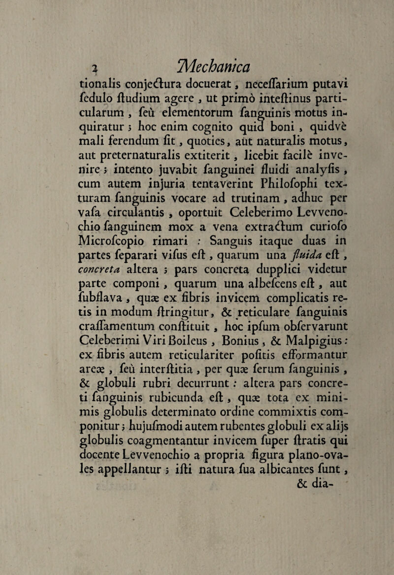 tionalis conjecftura docuerat, neceffarium putavi fedulo ftudium agere * ut primo inteftinus parti¬ cularum , feu elementorum fanguinis motus in¬ quiratur 5 hoc enim cognito quid boni , quidve mali ferendum fit, quoties, aut naturalis motus, aut preternaturalis extiterit, licebit facile inve¬ nire > intento juvabit fanguinei fluidi analyfis , cum autem injuria tentaverint Philofophi tex¬ turam fanguinis vocare ad trutinam, adhuc per vafa circulantis , oportuit Celeberimo Levveno- chio fanguinem mox a vena extrarium curiofo Microfcopio rimari : Sanguis itaque duas in partes feparari vifus eft , quarum una fluida eft , concreta altera 5 pars concreta dupplici videtur parte componi, quarum una albefcens eft , aut fubflava , quae ex fibris invicem complicatis re¬ tis in modum ftringitur, & reticulare fanguinis craflamentum conftituit, hoc ipfum obfervarunt Celeberimi ViriBoileus , Bonius , & Malpigius: ex fibris autem reticulariter politis effbrmantur areae , feu interftitia , per quae ferum fanguinis , & globuli rubri decurrunt: altera pars concre¬ ti fanguinis rubicunda eft , quae tota ex mini¬ mis globulis determinato ordine commixtis com¬ ponitur; hujufmodi autem rubentes globuli exalijs globulis coagmentantur invicem fuper ftratis qui docente Levvenochio a propria figura plano-ova- les appellantur ; ifti natura fua albicantes funt, & dia-