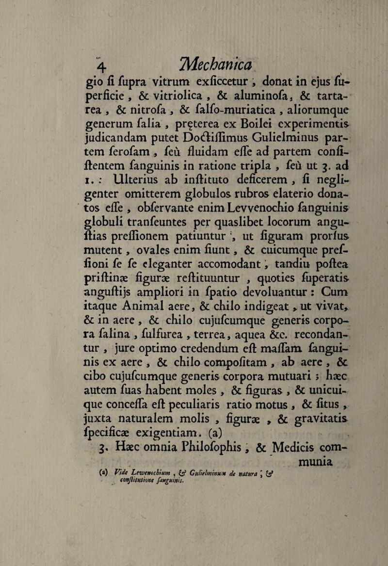 gio fi fiipra vitrum exficcetur , donat in ejus fu* perfide, & vitriolica , & aluminofa, & tarta- rea , & nitrofa , & falfo-muriatica , aliorumque generum falia , pr^terea ex Boilei experimentis judicandam putet Do&ifiimus Gulielminus par¬ tem ferofam , feu fluidam efle ad partem confi- ftentem fanguinis in ratione tripla , feii ut 3. ad 1. : Ulterius ab inftituto deficerem , fi negli- genter omitterem globulos rubros elaterio dona¬ tos efle , obfervante enim Levvenochio fanguinis globuli tranfeuntes per quaslibet locorum angu- ftias preflionem patiuntur ut figuram prorlus mutent, ovales enim fiunt, & cuicumque pref- fioni fe fe eleganter accomodant, tandiu poftea priftinae figurae reftituuntur , quoties fuperatis anguftijs ampliori in fpatio devoluantur: Cum itaque Animal aere, & chilo indigeat , ut vivat, & in aere , & chilo cujufcumque generis corpo¬ ra falina , fulfurea , terrea, aquea &c. recondan¬ tur , jure optimo credendum eft maflam iangui- nis ex aere , & chilo compofitam , ab aere , & cibo cujufcumque generis corpora mutuari ; haec autem fuas habent moles , & figuras , & unicui¬ que concefla eft peculiaris ratio motus , & fitus , juxta naturalem molis , figurae , & gravitatis fpedficae exigentiam. (a) 3. Haec omnia Philofophis > & Medicis com¬ munia (a) Vide Levjatochium , & Gultelminum de natura \ & conjlitutione faHguinis.