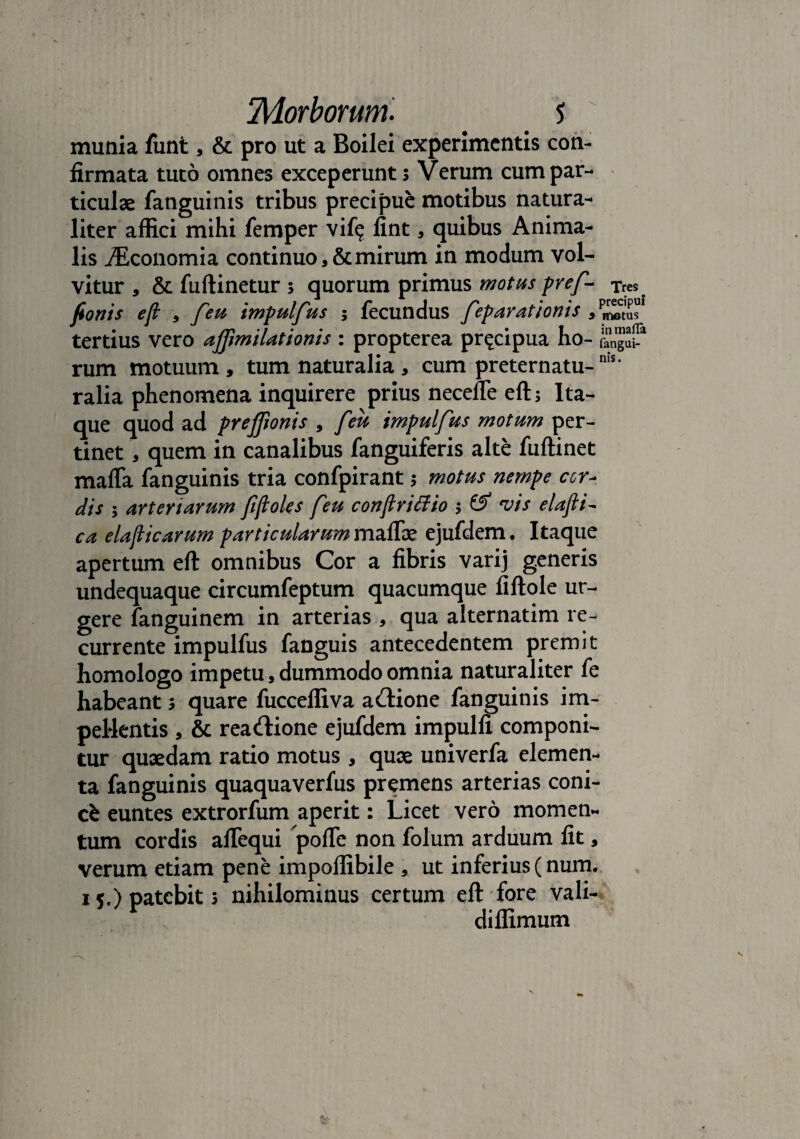 munia funt, & pro ut a Boilei experimentis con¬ firmata tuto omnes exceperunt s Verum cum par¬ ticulae fanguinis tribus precipue motibus natura¬ liter affici mihi femper vif$ fint, quibus Anima¬ lis iEconomia continuo, & mirum in modum vol¬ vitur , &fuftinetur; quorum primus motus pref- Tres. fionis eft , feu impulfus ; fecundus fep arationis s *motus tertius vero afimilationis : propterea pr^cipua ho- rum motuum , tum naturalia , cum preternatu-nis* ralia phenomena inquirere prius necefle eft; Ita¬ que quod ad prefftonis , feu impulfus motum per¬ tinet , quem in canalibus fanguiferis alte fuftinet mafla fanguinis tria confpirant; motus nempe cor- dis ; arteriarum fftoles feu conftrifiio ; & •vis elafti- ca elafticarum particularum maflae ejufdem. Itaque apertum eft omnibus Cor a fibris varij generis undequaque circumfeptum quacumque fiftole ur¬ gere fanguinem in arterias , qua alternatim re¬ currente impulfus fanguis antecedentem premit homologo impetu, dummodo omnia naturaliter fe habeant ; quare fuccefliva acftione fanguinis im¬ pellentis , & reactione ejufdem impulfi componi¬ tur quaedam ratio motus , quae univerfa elemen¬ ta fanguinis quaquaverfus premens arterias coni- cfe euntes extrorfum aperit: Licet vero momen¬ tum cordis aftequi pofle non folum arduum fit, verum etiam pene impoffibile , ut inferius (num. 15.) patebit 5 nihilominus certum eft fore vali- diffimum