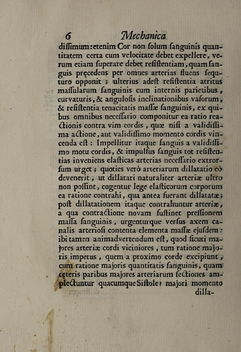 diffimum: etenim Cor non folum fanguinis quan¬ titatem certa cum velocitate debet expellere, ve¬ rum etiam fuperare debet refiftentiam,quamfan- guis procedens per omnes arterias fluens fequ- turo opponit ; ulterius adeft refiftentia atritus mafliilarum fanguinis cum internis parietibus , curvaturis,& angulofis inclinationibus vaforum, & refiftentia tenacitatis maflae fanguinis, ex qui¬ bus omnibus neceflario componitur ea ratio rea- <!lionis contra vim cordis , quae nifi a validifli- ma a(ftione,aut validiflimo momento cordis vin¬ cenda eft : Impellitur itaque /anguis a validifli¬ mo motu cordis, & impulfus fanguis tot refiften- tias inveniens elafticas arterias neceflario extror- fum urget j quoties vero arteriarum dillatatio eo devenerit, ut dillatari naturaliter arteriae ultro non poftint, cogentur lege elafticorum carporum ea ratione contrahi , qua antea fuerant dillatatae* poft dillatationem itaque contrahuntur arteriae, a qua contraflione novam fuftinet preflionem maffa fanguinis, urgenturque verfus axem ca¬ nalis arteriofi contenta elementa maflae ejufdem: ibi tamen animadvertendum eft, quod ficuti ma¬ jores arteriae cordi viciniores , tum ratione majo¬ ris impetus , quem a proximo corde excipiunt y cum ratione majoris quantitatis fanguinis, quam ceteris paribus majores arteriarum fe&iones am- ple&untur quacumque Siftole? majori momento v- i dilla-