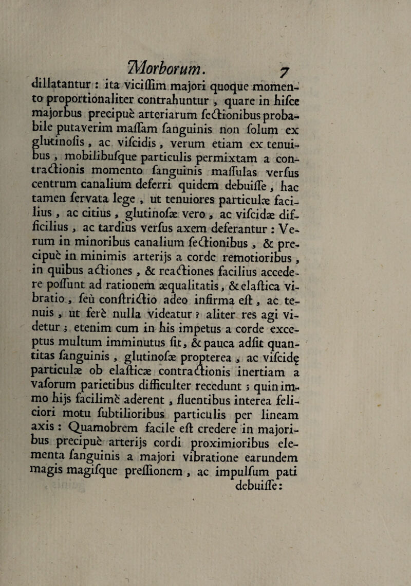 dillatantur : ita viciflim majori quoque momen¬ ta proportionaliter contrahuntur , quare in hifce majorbus precipue arteriarum feQionibus proba¬ bile putaverim maflam fanguinis non folum ex glutinofis , ac vifcidis, verum etiam ex tenui¬ bus , mobilibufque particulis permixtam a con¬ tractionis momento fanguinis maflulas verfus centrum canalium deferri quidem debuifle , hac tamen fervata lege , ut tenuiores particulce faci¬ lius , ac citius , glutinofae vero , ac vifcidae dif¬ ficilius , ac tardius verfus axem deferantur : Ve¬ rum in minoribus canalium fectionibus, & pre¬ cipue in minimis arterijs a corde remotioribus , in quibus actiones , & reactiones facilius accede¬ re poflimt ad rationem aequalitatis, &elaftica vi¬ bratio , feu conftrictio adeo infirma efl:, ac te¬ nuis , ut fere nulla videatur ? aliter res agi vi¬ detur $ etenim cum in his impetus a corde exce¬ ptus multum imminutus fit, & pauca adiit quan¬ titas fanguinis , glutinofae propterea , ac vifcid? particulae ob elafticae contractionis inertiam a vaforum parietibus difficulter recedunt s quinim¬ mo hijs facilime aderent , fluentibus interea feli¬ ciori motu fubtilioribus particulis per lineam axis : Quamobrem facile eft credere in majori¬ bus precipue arterijs cordi proximioribus ele¬ menta fanguinis a majori vibratione earundem magis magifque preflionem , ac impulfum pati debui fle: 1