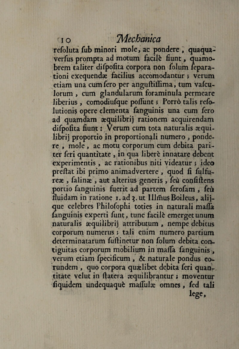 refoluta fub minori mole, ac pondere , quaqua- verfus prompta ad motum facile fiunt, quamo- brem taliter difpolita corpora non folum fepara- tioni exequendae facilius accomodantur 3 verum etiam una cum fero per anguftiffima, tum vafcu- lorum , cum glandularum foraminula permeare liberius , comodiufque poliunt 3 Porro talis refo- lutionis opere dementa fanguinis una cum fero ad quamdam aequilibrij rationem acquirendam difpolita fiunt: Verum cum tota naturalis aequi- Hbrij proportio in proportionali numero , ponde¬ re , mole , ac motu corporum cum debita pari¬ ter feri quantitate vin qua libere innatare debent experimentis , ac rationibus niti videatur 3 ideo preftat ibi primo animadvertere , quod fi fulfu- reae , falinae , aut alterius generis , feu confiftens portio fanguinis fuerit ad partem ferofam , feu fluidam in ratione 1. ad 3. ut UlmusBoileus, alij- que celebres Philofophi toties in naturali malfa fanguinis experti funt, tunc facile emerget unum naturalis aequilibrij attributum , nempe debitus corporum numerus 3 tali enim numero partium determinatarum fuftinetur non folum debita con~ tiguitas corporum mobilium in mafla fanguinis , verum etiam fpecificum , & naturale pondus eo¬ rundem , quo corpora quaelibet debita feri quanr titate velut in ftatera aequilibrantur; moventur fiquidem undequaquc mafliilae omnes , fed tali lcge.