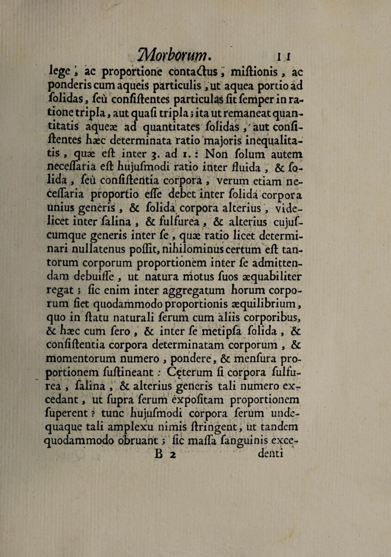 lege i ac proportione conta&us, miftionis, ac ponderis cum aqueis particulis Aut aquea portio ad folidas, feu confiflentes particulas lit femper in ra¬ tione tripla, aut quafi tripla j ita ut remaneat quan¬ titatis aqueae ad quantitates folidas / aut conii- ftentes haec determinata ratio majoris inequalita- tis , quae eft inter 3. ad 1.: Non folum autem neceffaria eft hujufmodi ratio inter fluida , & fo- lida i feu confiflentia corpora, verum etiam ne- ceffaria proportio efTe debet inter folida corpora imius generis , & folida corpora alterius, vide¬ licet inter falina * & fulfurea , & alterius cujuf- cumque generis inter fe * quae ratio licet determi¬ nari nullatenus poflit, nihilominus certum eft tan¬ torum corporum proportionem inter fe admitten¬ dam debuiffe , ut natura motus fuos aequabiliter regat 5 fic enim inter aggregatum horum corpo¬ rum fiet quodammodo proportionis aequilibrium, quo in flatu naturali ferum cum aliis corporibus, & haec cum fero , & inter fe metipfa folida , & confiflentia corpora determinatam corporum , & momentorum numero , pondere, & menfura pro¬ portionem fuflineant; Ceterum fi corpora fulfu¬ rea , falina , & alterius generis tali numero ex¬ cedant , ut fupra ferum expolitam proportionem fuperent ? tunc hujufmodi corpora ferum unde- quaque tali amplexu nimis flringent, ut tandem quodammodo obruant s fic maffa fanguinis exce- B 2 denti