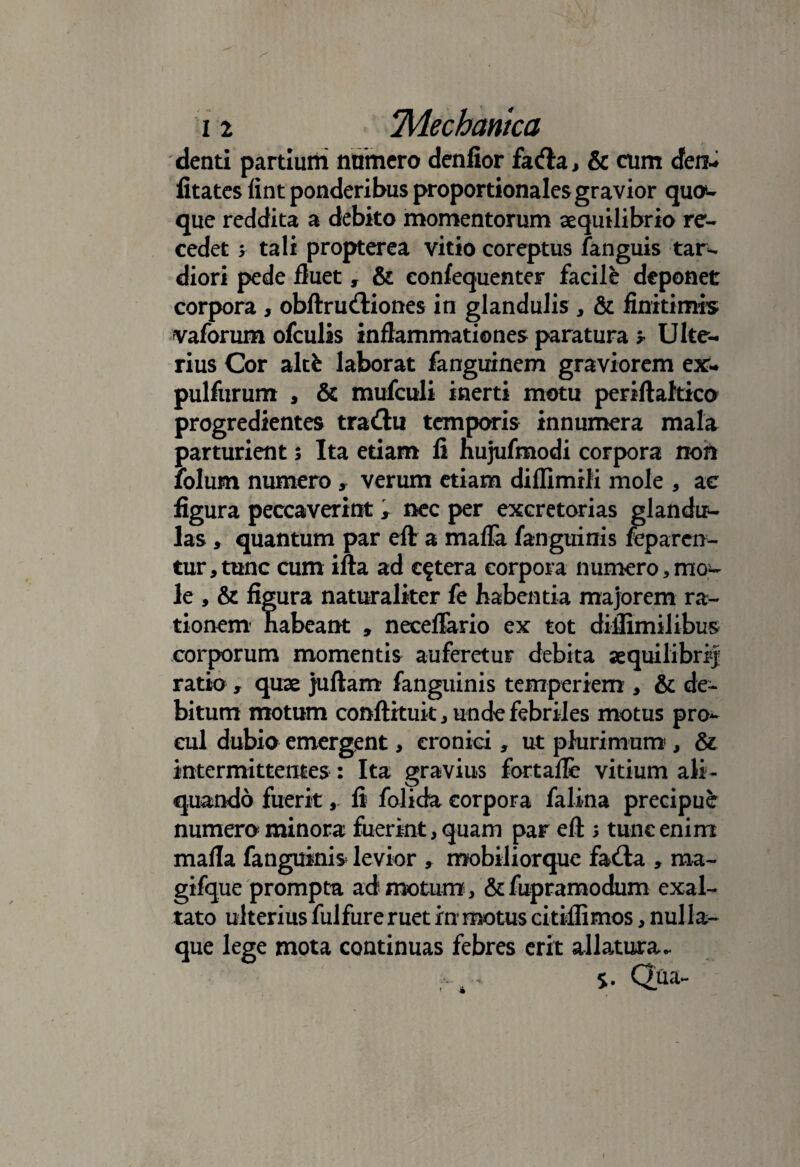 denti partium nnmero denfior facfla, & cum cfen-. fitatcs fint ponderibus proportionales gravior quod¬ que reddita a debito momentorum aequilibrio re¬ cedet y tali propterea vitio coreptus fanguis tar¬ diori pede fluet, & confequenter facile deponet corpora , obftru&iones in glandulis, & finitimis vaforum ofculis inflammationes paratura y Ulte¬ rius Cor altfc laborat fanguinem graviorem ex- pulfurum , & mufculi inerti motu periftaltico progredientes tradlu temporis innumera mala parturient $ Ita etiam li hujufmodi corpora non folum numero y verum etiam diflimili mole , ac figura peccaverint , nec per excretorias glandir- las, quantum par eft a maffa fanguinis feparcn- tur,tunc cum ifta ad cetera corpora numero,mo^ le , & figura naturaliter fe habentia majorem ra¬ tionem habeant , neceflario ex tot diflimilibus corporum momentis auferetur debita aequilibri-] ratio, quae juftam fanguinis temperiem , & de¬ bitum motum conftituit, unde febriles motus pro¬ cul dubio emergent, eroniei, ut plurimum, & intermittentes : Ita gravius fortafle vitium ali¬ quando fuerit, li folida corpora falina precipue numero minora fuerint, quam par eft ; tunc enim mafla fanguinis levior , mobiliorque fa<fta , ma- gifque promptu ad motum, &fupramodum exal¬ tato ulterius fulfure ruet inr motus citiflimos, nulla¬ que lege mota continuas febres erit allatura*. 5. Qua-