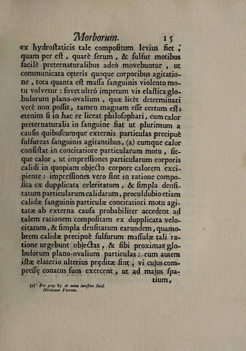 / 'Morborum. 15 ex hydroftaticis tale compofitum levius fiet >' quam per eft , quare ferum , & fulfur motibus facile preternaturalibus adeo movebuntur , ut communicata ceteris quoque corporibus agitatio¬ ne , tota quanta eft maffa fanguinis violento mo¬ tu volvetur : fovet ultro impetum vis elaftica glo¬ bulorum plano-ovalium , quae licet determinari vere non poffit, tamen magnam efle certum eft i etenim fi in bac re liceat philofophari, cum calor preternaturaiis in fanguine fiat ut plurimum a caufis quibufcumque externis particulas precipufe fulfureas fanguinis agitantibus, (a) cumque calor confiftat in concitatiore particularum motu , fit- que calor , ut impreffiones particularum corporis calidi in quopiam objedlo corpore calorem exci¬ piente 5 impreffiones vero fint in ratione compo- lita ex dupplicata celeritatum , & fimpla denfi.- tatum particularum calidarum, proculdubio etiam calidae fanguinis particulae concitatiori motu agi¬ tatae ab externa caufa probabiliter accedent ad talem rationem compofitam ex dupplicata velo¬ citatum , & fimpla denfitatum earundem, quamo- brem calidae precipue fulfurum mafliilae tali ra¬ tione urgebunt obje<ftas , & fibi proximas glo¬ bulorum planoTovalium particulas :v cum autem iftoe elaterio ulterius proditae fint* vi cujuscom- prefte conatus fuos exercent * ut ad majus: fpa- tiurn. (a)-' Per prop. 85”. de motu intejltno fluid. Hermannt Phorouo.