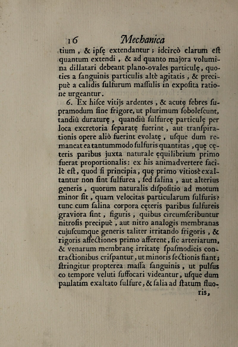 tium , & ipf? extendantur; idcirco clarum eft quantum extendi , & ad quanto majora volumi¬ na dillatari debeant plano-ovales particul?, quo¬ ties a fanguinis particulis alte agitatis , & preci- pue a calidis fulfurum maffulis in expolita ratio¬ ne urgeantur. 6. Ex hifce vitijs ardentes , & acut? febres fu- pramodum line frigore, ut plurimum fobolefcunt, tandiu duratur? , quandiu fulfure? particul? per loca excretoria feparat? fuerint, aut tranfpira- tionis opere alio fuerint evolat? , ufque dum re¬ maneat ea tantummodo fulfuris quantitas ,qu? ce¬ teris paribus juxta naturale ?quilibrium primo fuerat proportionalis: ex his animadvertere faci¬ le eft, quod li principia, qu? primo vitiose exal¬ tantur non lint fulfurea , fed falina , aut alterius generis, quorum naturalis difpofitio ad motum minor fit, quam velocitas particularum fulfuris ? tunc cum falina corpora c?teris paribus fulfureis graviora lint, figuris , quibus circumfcribuntur nitrofis precipue , aut nitro analogis membranas cujufcumque generis taliter irritando frigoris , & rigoris affeCtiones primo afferent,fic arteriarum, & venarum membran? irritat? fpafmodicis con¬ tractionibus crifpantur, ut minoris feCtionis fiant; ftringitur propterea maffa fanguinis , ut pulfus eo tempore veluti fuffocari videantur, ufque dum paulatim exaltato fulfure, &falia ad ftatum fluo¬ ris.