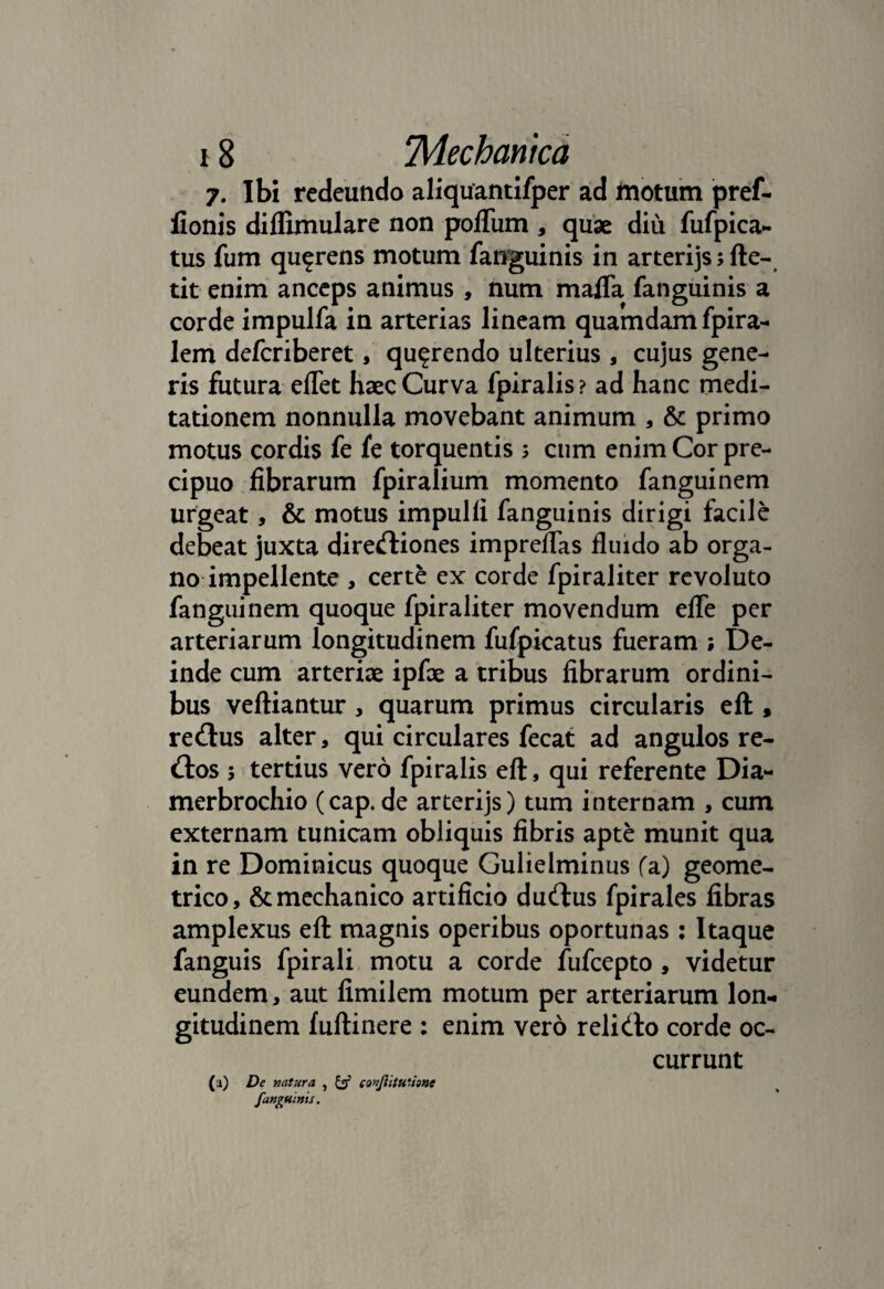 7. Ibi redeundo aliquantifper ad motum pref- fionis difiimulare non pofliim , quae diu fufpica- tus fum qu^rens motum fanguinis in arterijsjfte- tit enim anceps animus , num maffa fanguinis a corde impulfa in arterias lineam quamdam fpira- lem deferiberet, querendo ulterius , cujus gene¬ ris futura elfet haec Curva fpiralis ? ad hanc medi¬ tationem nonnulla movebant animum , & primo motus cordis fe fe torquentis 3 cum enim Cor pre- cipuo fibrarum fpiralium momento fanguinem urgeat, & motus impulli fanguinis dirigi facile debeat juxta diredtiones impreflas fluido ab orga¬ no impellente , certe ex corde fpiraliter revoluto fanguinem quoque fpiraliter movendum efle per arteriarum longitudinem fufpicatus fueram ; De¬ inde cum arteriae ipfae a tribus fibrarum ordini¬ bus veftiantur, quarum primus circularis ell, re<ftus alter, qui circulares fecat ad angulos re- (ftos 5 tertius vero fpiralis eft, qui referente Dia- merbrochio (cap. de arterijs) tum internam , cum externam tunicam obliquis fibris apte munit qua in re Dominicus quoque Gulielminus fa) geome¬ trico, & mechanico artificio dudlus fpirales fibras amplexus eft magnis operibus oportunas : Itaque fanguis fpirali motu a corde fufeepto , videtur eundem, aut fimilem motum per arteriarum lon¬ gitudinem fuftinere : enim vero relidlo corde oc¬ currunt (a) De natura , & conjiituusne fanguinis.