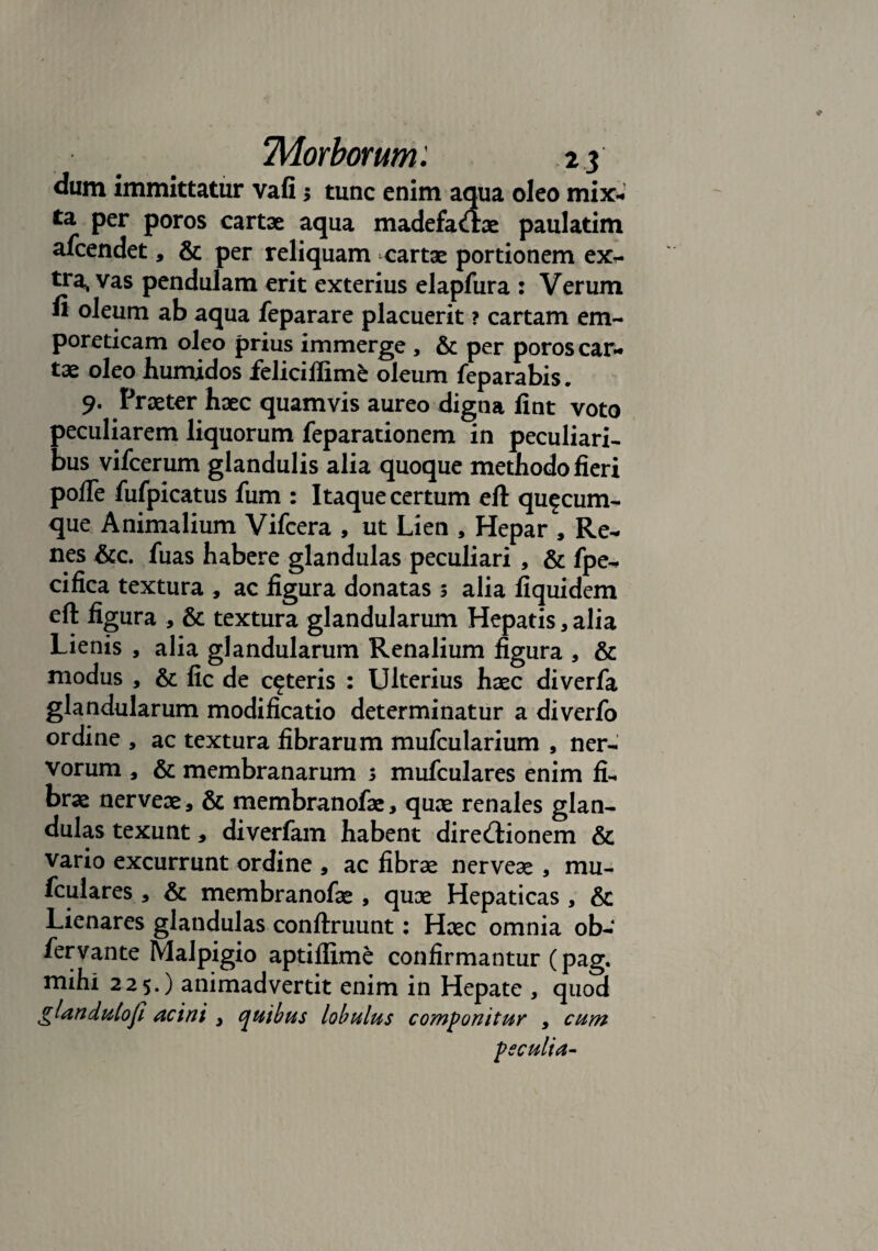 dum immittatur vafi 5 tunc enim aqua oleo mix- ta per poros cartae aqua madefactae paulatim afcendet, & per reliquam cartae portionem ex- tra, vas pendulam erit exterius elapfura : Verum fi oleum ab aqua feparare placuerit ? cartam em¬ poreticam oleo prius immerge , & per poros car¬ tae oleo humidos feliciffime oleum feparabis. 9- Praeter haec quamvis aureo digna fint voto peculiarem liquorum feparationem in peculiari¬ bus vifcerum glandulis alia quoque methodo fieri pofle fufpicatus fum : Itaque certum eft quacum¬ que Animalium Vifcera , ut Lien , Hepar , Re¬ nes &c. fuas habere glandulas peculiari , & fpe- cifica textura , ac figura donatas 3 alia fiquidem eft figura , & textura glandularum Hepatis, alia Lienis , alia glandularum Renalium figura , & modus , & fic de ceteris : Ulterius haec diverfa glandularum modificatio determinatur a diverfo ordine , ac textura fibrarum mufcularium , ner¬ vorum , & membranarum 3 mufculares enim fi¬ brae nerveae, & membranofae, quae renales glan¬ dulas texunt, diverfam habent direCHonem & vario excurrunt ordine , ac fibrae nerveae , mu¬ fculares , & membranofae , quae Hepaticas , & Lienares glandulas conftruunt: Haec omnia ob- fervante Malpigio aptiffime confirmantur (pag. mihi 225.) animadvertit enim in Hepate , quod glandulojl acini , quibus lobulus componitur , cum peculia-