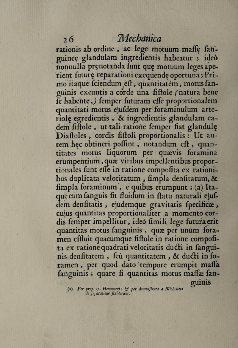 rationis ab ordine , ac lege motuum mali? fan- guine? glandulam ingredientis habeatur ; ideo nonnulla pr?notanda funt qu? motuum leges ape¬ rient futur? reparationi exequend? oportuna; Pri¬ mo itaque fciendurr^eft, quantitatem, motus fan- guinis exeuntis a corde una fiftole (natura bene fe habente >) femper futuram efTe proportionalem quantitati motus ejufdem per foraminulum arte- riol? egredientis , & ingredientis glandulam ea¬ dem liftole > ut tali ratione femper fiat glandul? Diaftoles , cordis fiftoli proportionalis : Ut au¬ tem h?c obtineri poflint, notandum eft , quan¬ titates motus liquorum per quaevis foramina erumpentium, quae viribus impellentibus propor¬ tionales funt efte in ratione compofita ex rationi¬ bus duplicata velocitatum , fimpla denlitatum, & fimpla foraminum , e quibus erumpunt ; (a) Ita¬ que cum fanguis fit fluidum in ftatu naturali ejuf¬ dem denfitatis , ejudemque gravitatis fpecificae, cujus quantitas proportionalitcr a momento cor¬ dis femper impellitur, ideo fimili lege futura erit quantitas motus fanguinis , quae per unum fora¬ men effluit quacumque liftole in ratione compofi¬ ta ex ratione quadrati velocitatis du<fti in fangui¬ nis denfitatem , feu quantitatem , & dutfti in fo¬ ramen , per quod dato tempore erumpit mafla fanguinis 5 quare fi quantitas motus maflae fan¬ guinis (a) Per prop. 31. Hermanni; & per demonflrata a Michclotto de Jei aratione fluidorum.