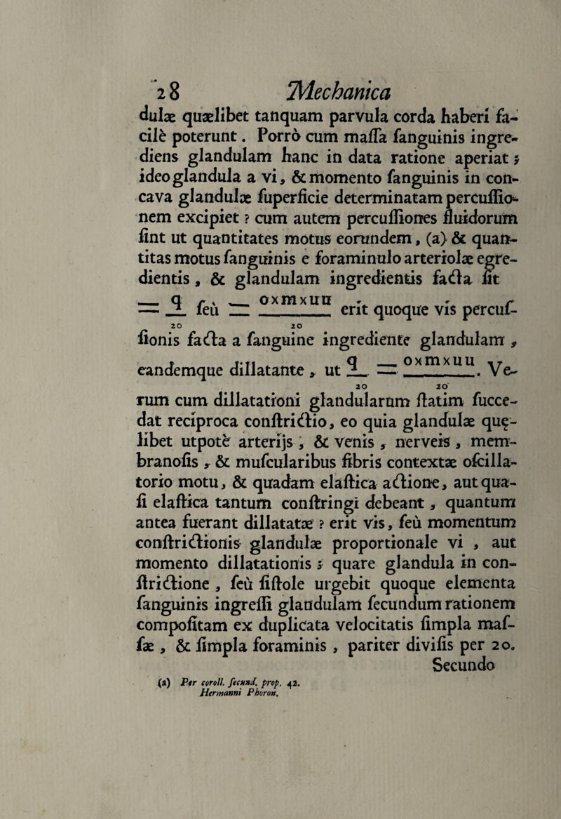 dulae quaelibet tanquam parvula corda haberi fa¬ cile poterunt. Porro cum mafla fanguinis ingre- diens glandulam hanc in data ratione aperiat 5 ideo glandula a vi, & momento fanguinis in con¬ cava glandulae fuperficie determinatam percuflio«- nem excipiet ? cum autem percufliones fluidorum flnt ut quantitates motus eorundem, (a) & quan¬ titas motus fanguinis e foraminulo arteriolae egre- dientis, & glandulam ingredientis fada ut — _ feu ZZ_erit quoque vis percui- 20 20 fionis fada a fanguine ingrediente glandulam f eandemque dillatante > ut — oxmxuu y^ 20 20 rum cum diilatationi glandularum ftatim fucce- dat reciproca conftridio, eo quia glandulae qua¬ libet utpotfe arterijs , & venis, nerveis , mem- branofis y & mufcularibus fibris contextae ofcilla- torio motu, & quadam elaftica adione, aut qua- fi elaftica tantum conftringi debeant, quantum antea fuerant dillatatae ? erit vis, feu momentum conftridionis glandulae proportionale vi , aut momento dillatationis i quare glandula in con- ftridione , feu fiftole urgebit quoque elementa fanguinis ingrefli glandulam fecundum rationem compofitam ex duplicata velocitatis fimpla maf- fae, & fimpla foraminis , pariter divifis per 2o0 Secundo (i) Ptr coroli fecund. prop. 42. Htrmannt Phoron.