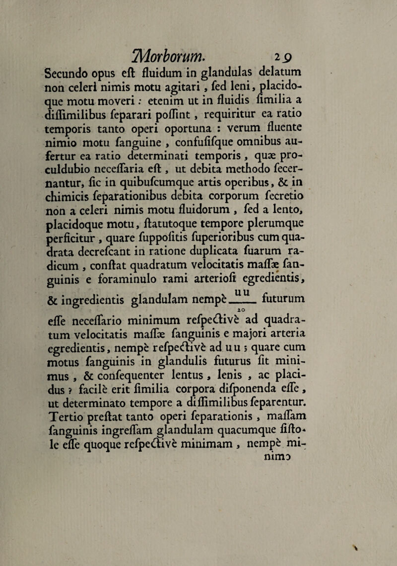 Secundo opus eft fluidum in glandulas delatum non celeri nimis motu agitari, fed leni, placido- que motu moveri: etenim ut in fluidis fimilia a diflimilibus feparari poflint, requiritur ea ratio temporis tanto operi oportuna : verum fluente nimio motu fanguine , confufifque omnibus au¬ fertur ea ratio determinati temporis , quae pro- culdubio neceflaria eft , ut debita methodo fecer- nantur, fic in quibufcumque artis operibus, & in chimicis feparationibus debita corporum fecretio non a celeri nimis motu fluidorum , fed a lento, placidoque motu, ftatutoque tempore plerumque perficitur , quare fuppolitis fuperioribus cum qua¬ drata decrefcant in ratione duplicata fuarum ra¬ dicum , conftat quadratum velocitatis maflae fan- guinis e foraminulo rami arteriofi egredientis, & ingredientis glandulam nempfc futurum 0 10 efle neceflario minimum refpedtive ad quadra¬ tum velocitatis maflae fanguinis e majori arteria egredientis, nempe refpecftive ad uu 5 quare cum motus fanguinis in glandulis futurus fit mini¬ mus , & confequenter lentus , lenis , ac placi¬ dus ? facile erit fimilia corpora difponenda efle , ut determinato tempore a diflimilibus feparentur. Tertio preftat tanto operi feparationis , maflam fanguinis ingreflam glandulam quacumque fifto* le efle quoque refpe<ftive minimam , nempe mi¬ nimo