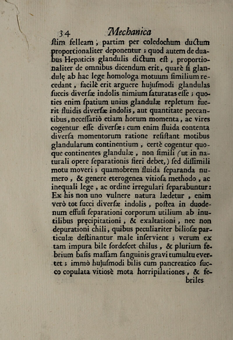 flim felleam i partim per coledochum du&um proportionaliter deponentur s quod autem de dua¬ bus Hepaticis glandulis di&um eft , proportio¬ naliter de omnibus dicendum erit, quare fi glan¬ dula ab hac lege homologa motuum fimilium re¬ cedant , facile erit arguere hujufmodi glandulas fuccis diverfae indolis nimium faturatas elfe ; quo¬ ties enim fpatium unius glandulas repletum fue¬ rit fluidis diverfae indolis, aut quantitate peccan¬ tibus , neceflario etiam horum momenta, ac vires cogentur efle diverfae s cum enim fluida contenta diverfa momentorum ratione refiftant motibus glandularum continentium , certe cogentur quo¬ que continentes glandulae , non fimili (ut in na¬ turali opere feparationis fieri debet,) fed diflimili motu moveri 3 quamobrem fluida feparanda nu¬ mero , & genere eterogenea vitiofa methodo , ac inequali lege , ac ordine irregulari feparabuntur: Ex his non uno vulnere natura laedetur , enim vero tot fucci diverfae indolis , poftea in duode¬ num effufi feparationi corporum utilium ab inu¬ tilibus pr^cipitationi, & exaltationi, nec non depurationi chili, quibus peculiariter biliofae par¬ ticulae deftinantur male inferviemt ; verum ex tam impura bile fordefcet chilus, & plurium fe¬ brium bafis maflam fanguinis gravi tumultu ever¬ tet 5 immo hujufmodi bilis cum pancreatico fuc- co copulata vitiose mota horripilationes , & fe¬ briles