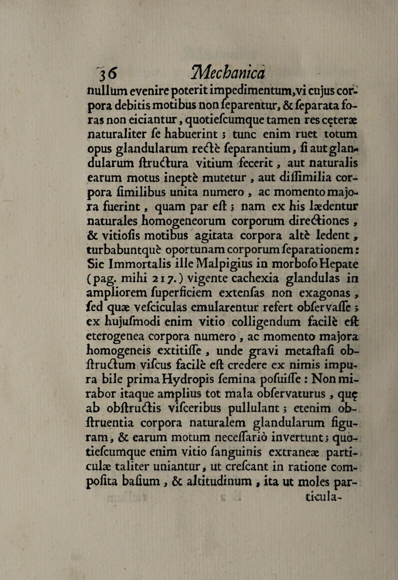 ( 3 6 'Mechanica nullum evenire poterit impedimentum/vi cujus cor- pora debitis motibus non feparentur, & feparata fo¬ ras non eiciantur, quotiefcumque tamen res ceterae naturaliter fe habuerint s tunc enim ruet totum opus glandularum retfte feparantium, li aut glan¬ dularum ftrudlura vitium fecerit, aut naturalis earum motus inepte mutetur , aut diflimilia cor¬ pora fimilibus unita numero , ac momento majo¬ ra fuerint, quam par eft 3 nam ex his laedentur naturales homogeneorum corporum dire&iones, & viriolis motibus agitata corpora alte ledent, turbabuntque oportunam corporum feparationem: Sic Immortalis ille Malpigius in morbofo Hepate {pag. mihi 217.) vigente cachexia glandulas in ampliorem fuperficiem extenfas non exagonas, fed quae vefciculas emularentur refert obfervafle > ex hujufmodi enim vitio colligendum facile eft eterogenea corpora numero , ac momento majora homogeneis extitiffe , unde gravi metaftafi ob- ftru&um vifcus facile eft credere ex nimis impu¬ ra bile prima Hydropis femina pofuifle : Non mi¬ rabor itaque amplius tot mala obfervaturus , quf ab obftru&is vifceribus pullulant 5 etenim ob- ftruentia corpora naturalem glandularum figu¬ ram, & earum motum neceflario invertunt; quo¬ tiefcumque enim vitio fanguinis extraneae parti¬ culae taliter uniantur, ut crefcant in ratione com- pofita bafium, & altitudinum , ita ut moles par¬ ticula-