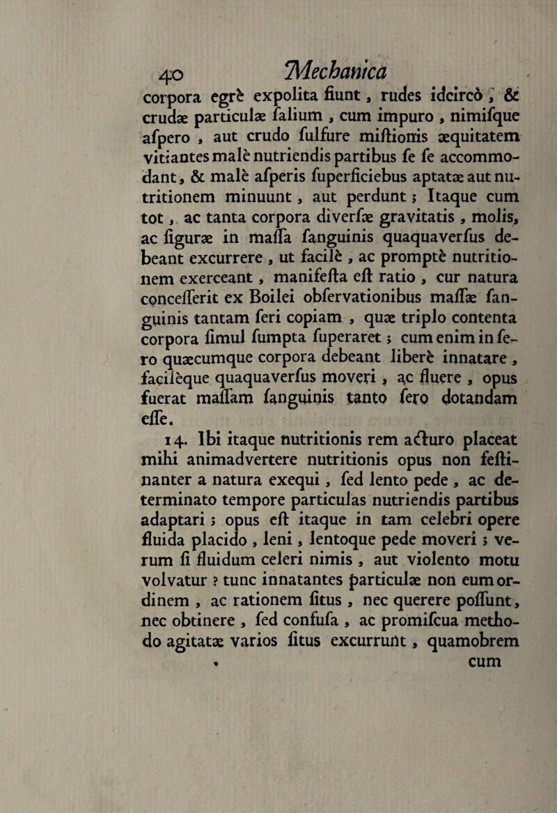 corpora egrfc expolita fiunt, rudes idcirco , & crudae particulae falium , cum impuro , nimifque afpero , aut crudo fulfure miftionis aequitatem vitiantes male nutriendis partibus fe fe accommo¬ dant, & male afperis fuperficiebus aptatae aut nu- tritionem minuunt, aut perdunt; Itaque cum tot, ac tanta corpora diverfae gravitatis , molis, ac figurae in mafla fanguinis quaquaverfus de¬ beant excurrere , ut facile , ac prompte nutritio- nem exerceant, manifefta eft ratio , cur natura cpncefierit ex Boilei obfervationibus maflae fan¬ guinis tantam feri copiam , quae triplo contenta corpora fimul fumpta fuperaret; cum enim in fe¬ ro quaecumque corpora debeant libere innatare , faqileque quaquaverfus moveri * ac fluere , opus fuerat maflam fanguinis tanto fero dotandam efle. 14. Ibi itaque nutritionis rem acfturo placeat mihi animadvertere nutritionis opus non fefti- nanter a natura exequi, fed lento pede , ac de¬ terminato tempore particulas nutriendis partibus adaptari 5 opus eft itaque in tam celebri opere fluida placido , leni, lentoque pede moveri 5 ve¬ rum fi fluidum celeri nimis , aut violento motu volvatur ? tunc innatantes particulae non eum or¬ dinem , ac rationem fitus , nec querere pofliint, nec obtinere , fed confufa , ac promifcua metho¬ do agitatae varios fitus excurrunt, quamobrem • cum