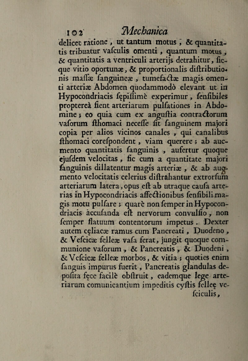 delicec ratione , ut tantum motus; & quantita¬ tis tribuatur vafculis omenti, quantum motus , & quantitatis a ventriculi arterijs detrahitur, fic- que vitio oportunae, & proportionalis diftributio-. nis maflae fanguineae , tumefactae magis omen¬ ti arteriae Abdomen quodammodo elevant ut in Hypocondriacis f^piliime experimur, fenfibiles propterea fient arteriarum pulfationes in Abdo¬ mine ; eo quia cum ex anguftia contractorum vaforum fthomaci necefTe fit fanguinem majori copia per alios vicinos canales , qui canalibus fthomaci corefpondent, viam querere ; ab auc- mento quantitatis fanguinis , aufertur quoque ejufdem velocitas, fic cum a quantitate majori fanguinis dillatentur magis arteriae , & ab aug¬ mento velocitatis celerius diftrsihantur extrorfum arteriarum latera, opus eft ab utraque caufa arte¬ rias in Hypocondriacis affectionibus fenfibili ma¬ gis motu pulfare 5 quare non femper in Hypocon¬ driacis accufanda eft nervorum convulfio , non femper flatuum contentorum impetus . Dexter autem c^liacae ramus cum Pancreati, Duodeno , & Vefcicae felleae vafa ferat, jungit quoque com¬ munione vaforum , & Pancreatis , & Duodeni , &:Vefcicae felleae morbos, & vitia $ quoties enim fanguis impurus fuerit, Pancreatis glandulas de¬ polita f^ce facile obftruit, eademque lege arte¬ riarum comunicantium impeditis cyftis felle^ ve- fciculis.