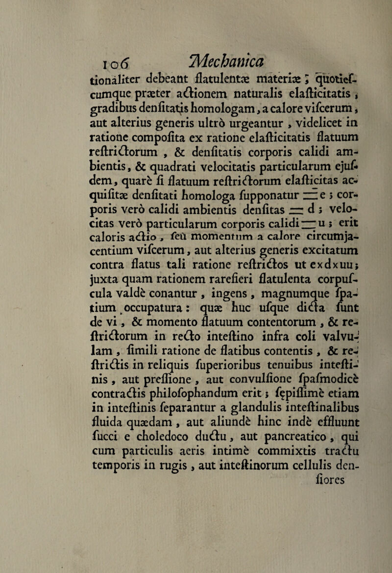 tionalxter debeant flatulentae materias; quotief- cumque praeter adionem naturalis elafticitatis , gradibus denfitatys homologam, a calore vifcerum, aut alterius generis ultro urgeantur > videlicet in ratione compofita ex ratione elafticitatis flatuum reftridorum , & denfitatis corporis calidi am¬ bientis , & quadrati velocitatis particularum ejuf» dem, quare fi flatuum reftri(florum elafticitas ac- quifitae denfitati homologa fupponatur ~e s cor¬ poris vero calidi ambientis dcnfitas — d 5 velo¬ citas vero particularum corporis calidi — u 5 erit caloris adio , feu momentum a calore circumja¬ centium vifcerum, aut alterius generis excitatum contra flatus tali ratione reftridos utexdxuu; juxta quam rationem rarefieri flatulenta corpuf- cula valde conantur , ingens , magnumque fpa- tium occupatura: quae huc ufque dida funt de vi, & momento flatuum contentorum , & re¬ ftridorum in redo inteftino infra coli valvu-1 lam , fimili ratione de flatibus contentis , & re-' ftridis in reliquis fuperioribus tenuibus intefti- nis , aut preflione, aut convulfione fpafmodice contradis philofophandum erit 5 f^piflime etiam in inteftinis feparantur a glandulis inteftinalibus fluida quaedam, aut aliunde hinc inde effluunt fucci e choledoco dudu, aut pancreatico, qui cum particulis aeris intime commixtis tradu temporis in rugis , aut inteftinorum cellulis den- fiores