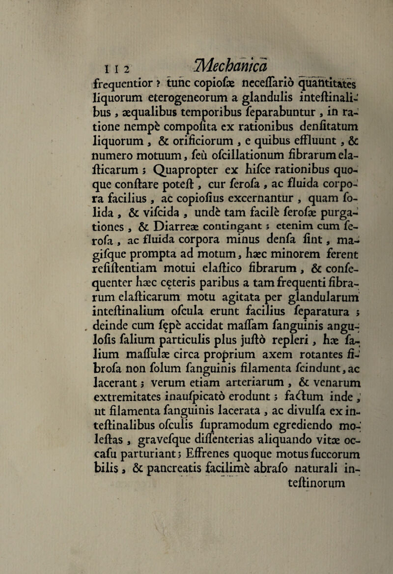 frequentior > tunc copiofae neceffario quantitates liquorum eterogeneorum a glandulis inteftinali- bus , aequalibus temporibus feparabuntur a in ra¬ tione nempe compofita ex rationibus denlitatum liquorum , & orificiorum , e quibus effluunt, & numero motuum, feu ofcillationum fibrarum eia- fticarum s Quapropter ex hifce rationibus quo¬ que conftare potefl:, cur ferofa , ac fluida corpo¬ ra facilius , ac copiofius excernantur , quam fo- lida , & vifeida , unde tam facile ferofae purga¬ tiones a & Diarreae contingant; etenim cum fe¬ rofa , ac fluida corpora minus denfa fint, ma- gifque prompta ad motum, haec minorem ferent refiftentiam motui elaftico fibrarum, & confe- quenter haec ceteris paribus a tam frequenti fibra¬ rum elafticarum motu agitata per glandularum inteftinalium ofcula erunt facilius feparatura ; , deinde cum f?pe accidat maflam fanguinis angu- lofis falium particulis plus jufto repleri, hae fa~ lium maffulae circa proprium axem rotantes fi- brofa non folum fanguinis filamenta fcindunt,ac lacerant 5 verum etiam arteriarum , & venarum extremitates inaufpicato erodunt 5 faftum inde , ut filamenta fanguinis lacerata * ac divulfa ex in~ teftinalibus ofculis fupramodum egrediendo mo-’ leftas , gravefque diffenterias aliquando vitae oc- cafu parturiant 5 Effrenes quoque motus fuccorum bilis 3 & pancreatis facilime abrafo naturali in- teftinorum