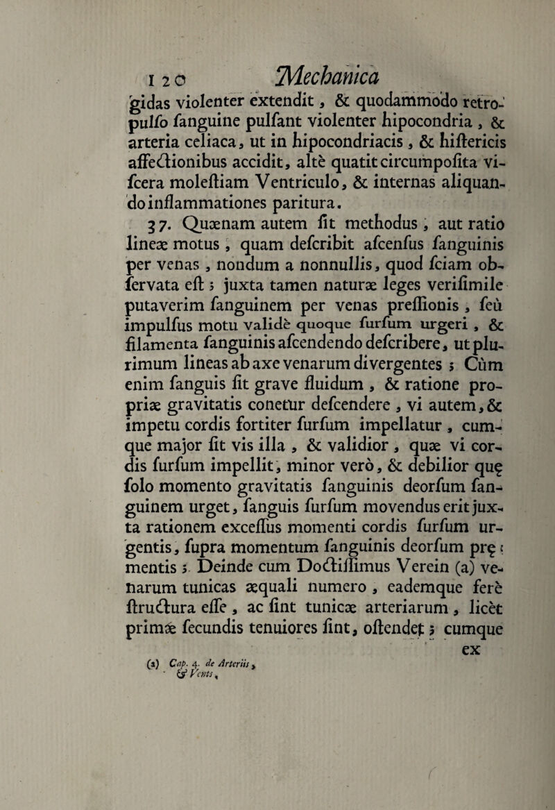 gidas violenter extendit, & quodammodo retro-' pullo fanguine pulfant violenter hipocondria , & arteria celiaca, ut in hipocondriacis , & hiftericis affe&ionibus accidit, alte quatitcircumpolita vi- fcera moleftiam Ventriculo, & internas aliquan¬ do inflammationes paritura. 37. Quaenam autem lit methodus, aut ratio lineae motus, quam defcribit afcenfus fanguinis per venas , nondum a nonnullis, quod fciam ob- fervata eft 5 juxta tamen naturae leges verilimile putaverim fanguinem per venas preffionis , feu impulfus motu valide quoque furfum urgeri , & filamenta fanguinis afcendendodefcribere, utplu, rimum lineas ab axe venarum divergentes 5 Cum enim fanguis fit grave fluidum , & ratione pro¬ priae gravitatis conetur defcendere , vi autem,& impetu cordis fortiter furfum impellatur , cum¬ que major fit vis illa , & validior , quae vi cor¬ dis furfum impellit, minor vero, & debilior qu? folo momento gravitatis fanguinis deorfum fan¬ guinem urget, fanguis furfum movendus erit jux¬ ta rationem excefliis momenti cordis furfum ur¬ gentis, fupra momentum fanguinis deorfum pr£ e mentis s Deinde cum Do&illimus Verein (a) ve¬ narum tunicas aequali numero , eademque fere ftrudtura efle , ac fint tunicae arteriarum , licet primae fecundis tenuiores fint, oftendet 5 cumque ex (a) Cnp. 4. de Arteriis % ' & Vcnts,