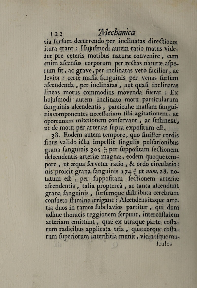 tia furfum decurrendo per inclinatas dirediones itura erant 3 Hujufmodi autem ratio motus vide¬ tur pre ceteris motibus naturae convenire, cum enim afcenfus corporum per redas naturae afpe- rum fit5 ac grave,per inclinatas verd facilior, ac levior ? certe maffa fanguinis per venas furfum afcendenda , per inclinatas , aut quali inclinatas lineas motus commodius movenda fuerat 3 Ex hujufmodi autem inclinato motu particularum fanguinis afcendentis , particulae maflam fangui¬ nis componentes necdTariam libi agitationem, ac oportunam mixtionem confervant, ac fuftinent; ut de motu per arterias fupra expolitum eft. 38. Eodem autem tempore, quo finifter cordis finus valido idu impellit lingulis pulfationibus grana fanguinis 305 ~ per fuppolitam fedionem defcendentis arteriae magnae, eodem quoque tem¬ pore , ut aequa fervetur ratio , & ordo circulatio¬ nis proicit grana fanguinis 174 ~ ut mrn, 28. no¬ tatum eft , per fuppolitam fedionem arteriae afcendentis , talia propterea , ac tanta afcendunt grana fanguinis , furfumque diftributa cerebrum confueto flumine irrigant; Afcendens itaque arte¬ ria duos in ramos fubclavios partitur , qui dpm adhuc thoracis reggionem ferpunt, intercoftalem arteriam emittunt, quae ex utraque parte colla¬ rum radicibus applicata tria , quatuorque colla¬ rum fuperiorum interltitia munit, vicinofquemu- fculos