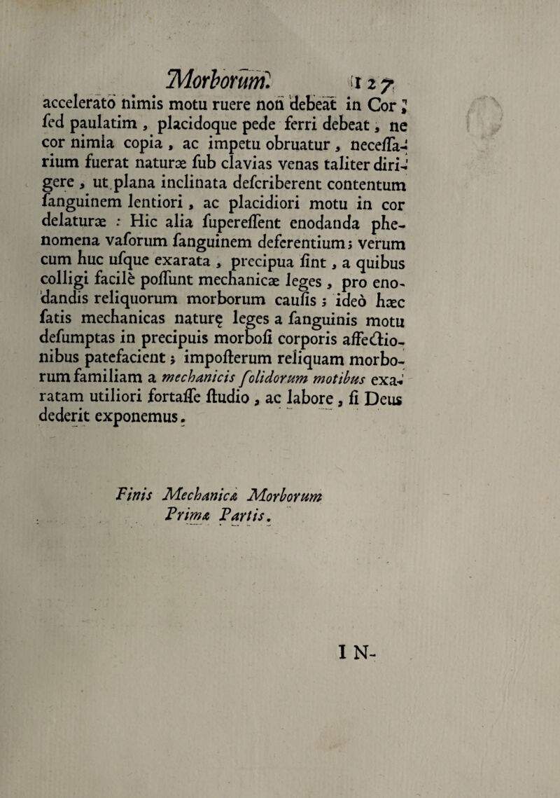 accelerato nimis motu ruere non 'debeat in Cor J fed paulatim , placidoque pede ferri debeat, ne cor nimia copia , ac impetu obruatur, nece/Ta- rium fuerat naturae fub clavias venas taliter diri-i gere , ut plana inclinata defcriberent contentum fanguinem lentiori, ac placidiori motu in cor delaturae : Hic alia fupereflent enodanda phe- nomena vaforum fanguinem deferentium; verum cum huc ufque exarata , precipua fint, a quibus colligi facile polTunt mechanicae leges , pro eno¬ dandis reliquorum morborum caulis ; ideo haec fatis mechanicas natur? leges a fanguinis motu defumptas in precipuis morbofi corporis affectio¬ nibus patefacient; impofterum reliquam morbo¬ rum familiam a mechanicis [olidorum motibus exa¬ ratam utiliori fortalfe ftudio, ac labore, fi Deus dederit exponemus. Finis Mechanica Morborum Frimx Fartis.