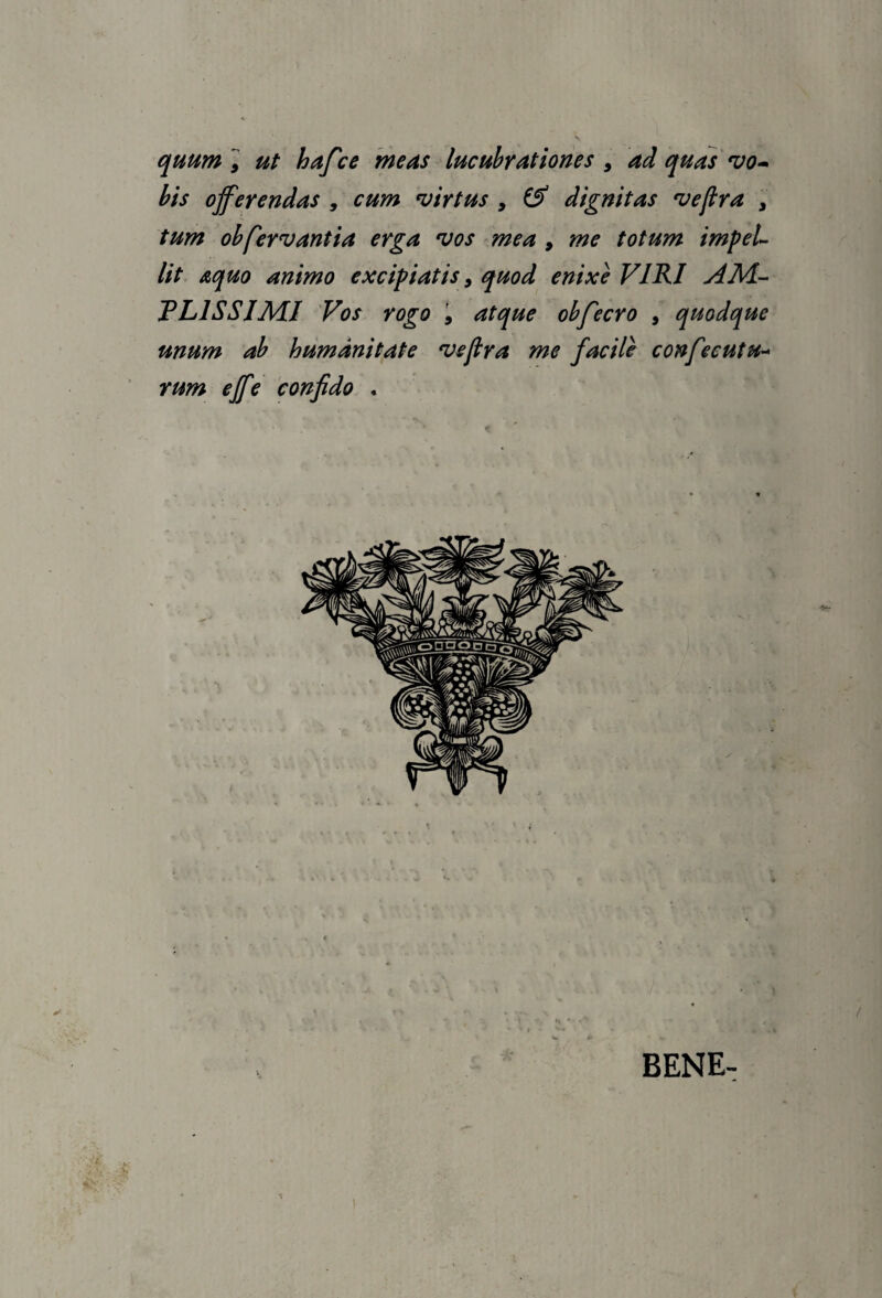 quum ] ut hafce meas lucubrationes ^ ad quas bis offerendas , cum hirtus , dignitas ^ejlra , tum obfervantia erga *vos mea , me totum impeL Ut aquo animo excipiatis, quod enixe VIRI AM- TLISSIMJ Vos rogo i atque obfecro , quodque unum ab humanitate vejlra me facile confecutu-- rum effe 'confido . BENE-