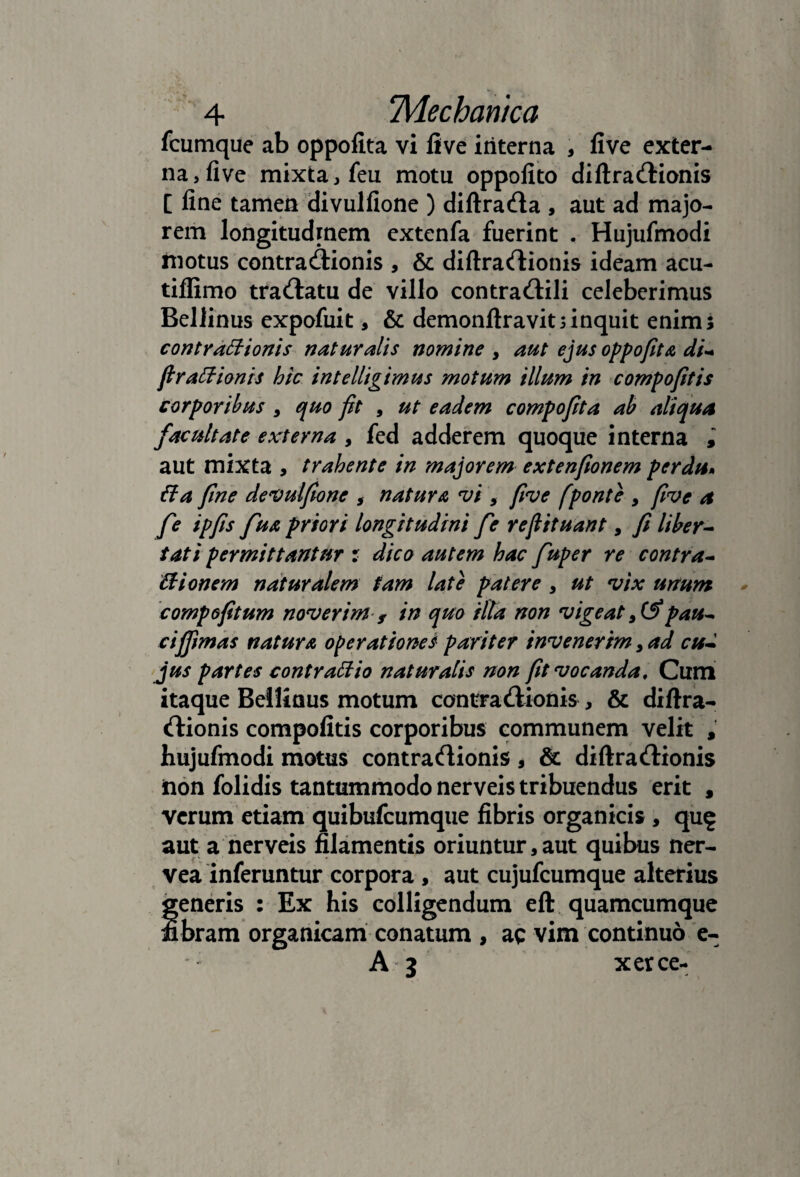 fcumque ab oppofita vi live interna , live exter¬ na, live mixta, feu motu oppolito diftracUionis [ line tamen divullione ) diftrada , aut ad majo¬ rem longitudinem cxtenfa fuerint . Hujufmodi motus contrailionis , & diftracflionis ideam acu- tilRmo tracHatu de villo contradlili celeberimus Bellinus expofuit, & demonftravitnnquit enim; contYdBionis naturalis nomine , aut ejus oppofita di^ firasionis htc intelligimus motum illum in compofitis corporibus, quo fit , ut eadem compofita ab aliqua facultate externa , fed adderem quoque interna i aut mixta , trahente in majorem extenfionem perdu» fla fine devulfione , natura vi , five [ponte , five a fe ipfis fua priori longitudini fe refiituant, fi liher^ tat i permittanttfr r dico autem hac fuper re contra* Bionem naturalem tam late patere , ut vix unum compofitum noverim s in quo ilTa non vigeat pau* cifiimds natura operationes pariter invenerim, ad cu* 'Jus partes contraBio naturalis non fit vocanda. Cum itaque Bellinus motum contra Aionis, & diftra- rtionis compofitis corporibus communem velit , hujufmodi motus contraflionis , & diftracflionis iion folidis tantummodo nerveis tribuendus erit , verum etiam quibufcumque fibris organicis , qu^ aut a nerveis filamentis oriuntur,aut quibus ner- vea inferuntur corpora , aut cujufcumque alterius generis : Ex his colligendum eft quamcumque fibram organicam conatum , ac vim continuo 'e- A 3 xerce-