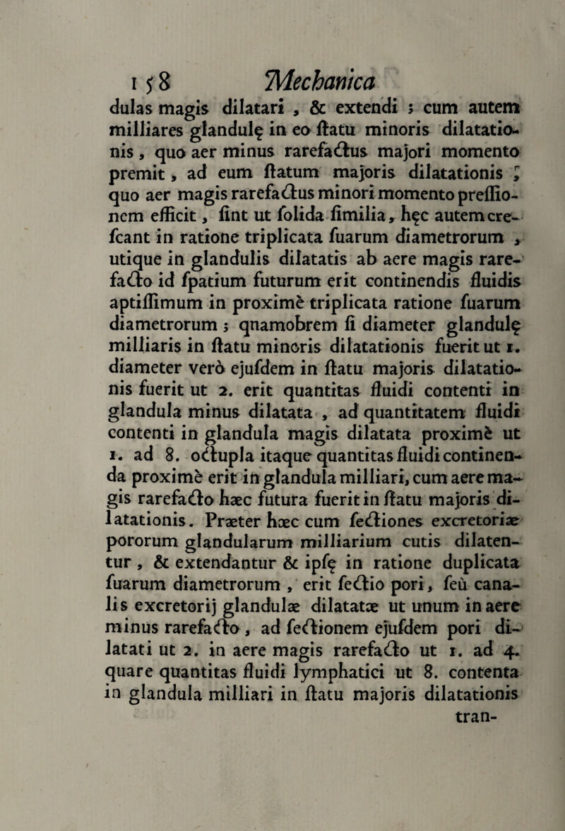 dulas magis dilatari , & extendi 5 cum autem milliares giandulf in en ftatu minoris dilatatio¬ nis 5 quo aer minus rarefa(!lus majori momento premit, ad eum ftatum majoris dilatationis l quo aer magis rarefadus minori momento preflio- nem efficit, lint ut folidaffimilia, h?c autem cre- fcant in ratione triplicata fuarum diametrorum > utique in glandulis dilatatis ab aere magis rare- fado id fpatium futurum erit continendis fluidis aptiffimum in proxime triplicata ratione fuarum diametrorum 5 qnamobrem li diameter glandul? milliaris in flatu minoris dilatationis fuerit ut i. diameter ver6 ejufdem in flatu majoris dilatatio¬ nis fuerit ut 2, erit quantitas fluidi contenti in glandula minus dilatata^, ad quantitatem fluidi contenti in glandula magis dilatata proximi ut I. ad 8. odlupla itaque quantitas fluidi continen¬ da proxime erit in glandula milliari, cum aere ma¬ gis rarefa(!lo haec futura fuerit in flatu majoris di¬ latationis. Praeter hoec cum feciliones excretoriae pororum glandularum milliarium cutis dilaten¬ tur , & extendantur & ipf(f in ratione duplicata fuarum diametrorum , erit fedlio pori, feu cana¬ lis excretorij glandulae dilatatae ut unum in aere minus rarefacfrn, ad feftionem ejufdem pori di-' latati ut 2. in aere magis rarefacio ut r. ad 4. quare quantitas fluidi lymphatici ut 8. contenta in glandula milliari in flatu majoris dilatationis tran-