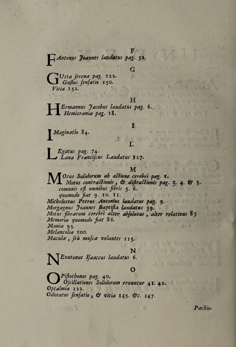 F Antomis jMnnis laudatus pag. $1. <• * G GUtta ferena pag. iii. Gufius fenfatio 150. Vitia H H Er mannus Jacohus laudatus pag. 6..- Hemicrania pag, 18. IMaginatJo 84. .? L LEgatus pag- 74* Lana Francifcus Laudatus' lij. M ' MOtus Solidorum ah aBione cerehri pag. Motus contra5iionis y & dijira^hnis pag. 3. 4. & §» comunis ejl omnihus jihris 5. 6, (puomodo fiat 9. lo. ii. Michdottus Petrus Antonius laudatus pag. 9. Morgagnus Joannes, Baptifia laudatus 39. Motus fibrarum cerehri alter ahfolutus , alter relativus 8 3 Memoria quomodo fiat 86. > Mania 95. ^ Melancolia 100. Maculte y fieu mufcae volantes 115. N Jfaaccus laudatus 6. O OPifiothonos pag. 40. Ojdilationes Solidorum eruuntur 41.'4 z. Optalmia 122. Odoratus fenfatio ^ & vitia 145. 147. Pachio