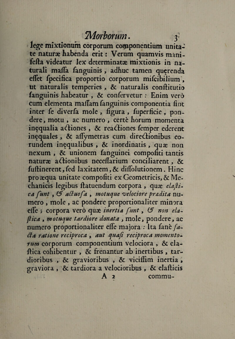 lege mixtionum corporum componentium unita- te naturae habenda erit t Verum quamvis mani- fefla videatur lex: determinatae mixtionis in na¬ turali mafla fanguinis , adhuc tamen querenda eflet fpecifica proportio corporum mifcibilium , ut naturalis temperies , & naturalis conftitutio fanguinis habeatur , & confervetur .* Enim vero cum elementa mafiam fanguinis componentia fint inter fe diverfa mole , figura , fuperficie , pon¬ dere, motu * ac numero , certe horum momenta in^qualia aCtiones , & reactiones femper ederent in^quales > & aflymetras cum direCtionibus eo¬ rundem in^qualibus , & inordinatis , quae non nexum , & unionem fanguinei compofiti tantis naturae aCtionibus neceflarium conciliarent, & fuflinerent,fed laxitatem,& difiblutionem. Hinc pro aequa unitate compofiti ex Geometricis, & Me¬ chanicis legibus ftatuendum corpora , quae elafli- ca funt * i5 aduofa , motuque velociore prodita nu¬ mero , mole , ac pondere proportionaliter minora elfe 3 corpora vero quae inertia funt, & non eia- flica , motuque tardiore donata , mole, pondere, ac numero proportionaliter elfe majora : Ita fane fa- da ratione reciproca * aut quafi reciproca momento¬ rum corporum componentium velociora , & ela- ftica cohibentur , & frenantur ab inertibus , tar¬ dioribus , & gravioribus , & viciliim inertia , graviora , & tardiora a velocioribus , & elafticis