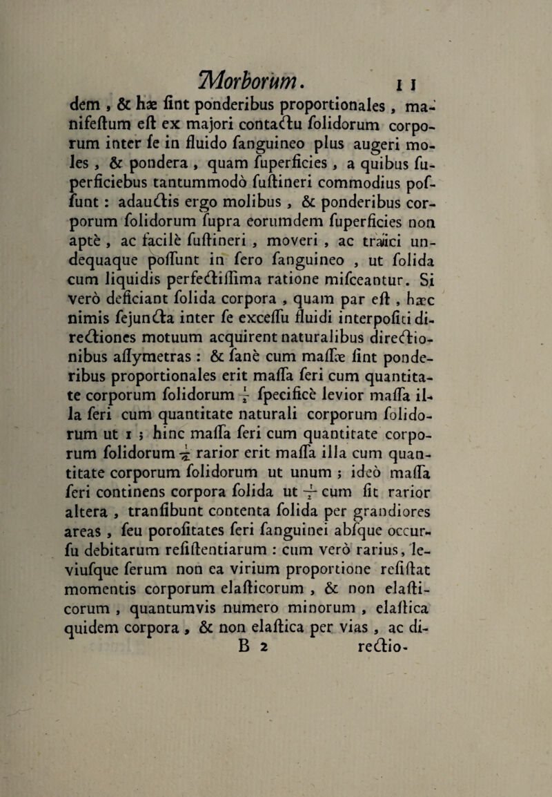 dem , & hae fint ponderibus proportionales, ma- nifeftum eft ex majori contadu folidorum corpo- rum inter fe in fluido fanguineo plus augeri mo¬ les , & pondera , quam fuperficies, a quibus fu- perficiebus tantummodo fuftineri commodius pof- funt: adaudis ergo molibus, & ponderibus cor¬ porum folidorum fupra eorumdem fuperficies non apte , ac facile fuftineri , moveri , ac traiici un- dequaque poftunt in fero fanguineo , ut folida cum liquidis perfediilima ratione mifceantur. Si vero deficiant folida corpora , quam par eft , haec nimis fejunda inter fe exceflii fluidi interpolia di- redioncs motuum acquirent naturalibus diredio- nibus aflymetras : & fane cum maflae fint ponde¬ ribus proportionales erit mafla feri cum quantita¬ te corporum folidorum \ fpecifice levior mafla il- la feri cum quantitate naturali corporum folido¬ rum ut i ; hinc mafla feri cum quantitate corpo¬ rum folidorum rarior erit mafla illa cum quan¬ titate corporum folidorum ut unum ; ideo mafla feri continens corpora folida ut cum fit rarior altera , tranfibunt contenta folida per grandiores areas , feu porofitates feri fanguinei abfque occur- fu debitarum refiftentiarum : cum vero rarius, le- viufque ferum non ea virium proportione refiftat momentis corporum elafticorum , & non elafti- corum , quantumvis numero minorum , elaftica quidem corpora , & non elaftica per vias , ac di- B 2 redio-