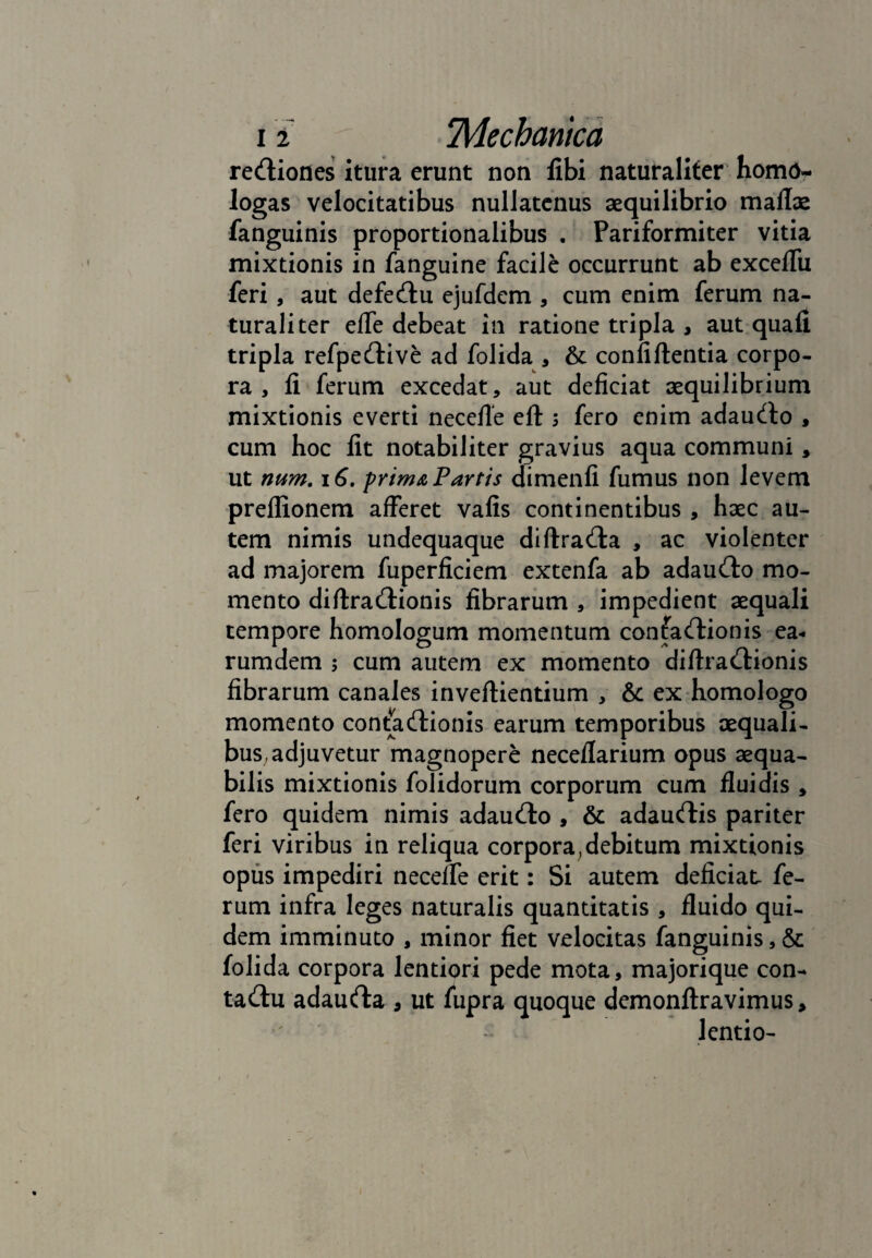 i i TVIechantca reUiones itura erunt non libi naturaliter homo- logas velocitatibus nullatenus aequilibrio maflae fanguinis proportionalibus . Pariformiter vitia mixtionis in fanguine facile occurrunt ab exceffu feri, aut defe&u ejufdem , cum enim ferum na¬ turaliter efle debeat in ratione tripla , aut qua fi tripla refpe&ive ad folida , & confiftentia corpo¬ ra , fi ferum excedat, aut deficiat aequilibrium mixtionis everti necefie eft ; fero enim adauCto , cum hoc fit notabiliter gravius aqua communi, ut num. 16. prima Partis dimenfi fumus non levem preflionem afferet vafis continentibus , haec au¬ tem nimis undequaque diftraCla , ac violenter ad majorem fuperficiem extenfa ab adauCto mo¬ mento diftraCtionis fibrarum , impedient aequali tempore homologum momentum confaCtionis ea- rumdem ; cum autem ex momento diftraCtionis fibrarum canales inveftientium , &c ex homologo momento contaCtionis earum temporibus aequali¬ bus, adjuvetur magnopere neceflarium opus aequa¬ bilis mixtionis folidorum corporum cum fluidis , fero quidem nimis adau&o , & adaurtis pariter feri viribus in reliqua corpora .debitum mixtionis opus impediri necefle erit: Si autem deficiat fe¬ rum infra leges naturalis quantitatis , fluido qui¬ dem imminuto , minor fiet velocitas fanguinis, & folida corpora lentiori pede mota, majorique con¬ tactu adaucfta , ut fupra quoque demonftravimus, lentio- » • ' . 1