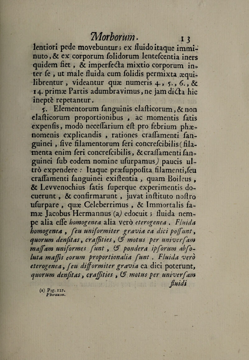 lentiori pede movebuntur; ex fluido itaque immi¬ nuto , & ex corporum folidorum lentefcentia iners quidem fiet, & imperfecta mixtio corporum in¬ ter fe , ut male fluida cum folidis permixta sequi- librentur, videantur quae numeris 4., 5., 6. 14. primae Partis adumbravimus,ne jamdiCta hic inepte repetantur. 5. Elementorum fanguinis elafticorum, & non elafticorum proportionibus , ac momentis fatis expenfis, modo neceflarium eft: pro febrium phae¬ nomenis explicandis , rationes craflamenti fan- guinei, five filamentorum feri concrefcibilis (fila¬ menta enim feri concrefcibilis, & craflamenti fan- guinei fub eodem nomine ufurpamus^) paucis ul¬ tro expendere : Itaque praefuppolita filamenti,feu craflamenti fanguinei exiftentia , quam Boileus, & Levvenochius fatis fuperque experimentis do¬ cuerunt , & confirmarunt , juvat inftituto noflro ufurpare , quae Celeberrimus , & Immortalis fa¬ mae Jacobus Hermannus (a,) edocuit; fluida nem¬ pe alia efle homogenea alia vero eterogenea . Fluida homogenea , feu uniformiter gravia ea dici poffunt, quorum denfitas, craffties, iS motus per univerfam maffam uniformes funt , (f pondera ipforum abfo~ luta maffis eorum proportionalia funt . Fluida vero eterogenea, f eu difformiter gravia ea dici poterunt, quorum denfitas, craffities , (S motus per univerfam fluidi (a) Pag. 117. Phoreuim.