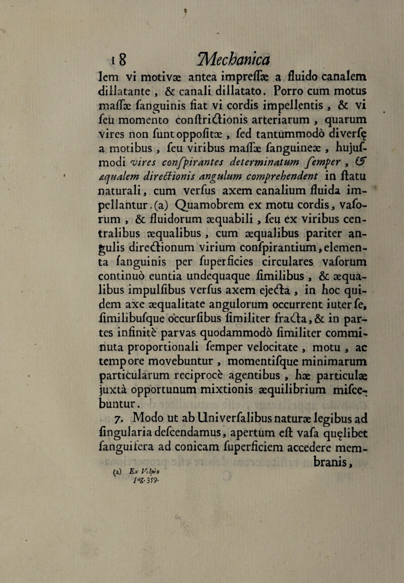 V J 18 Mechanica lem vi motivae antea impreflae a fluido canalem dillatante , & canali dillatato. Porro cum motus maflae fanguinis fiat vi cordis impellentis , & vi feu momento conftriCtionis arteriarum , quarum vires non funtoppofitoe , fed tantummodo diverf^ a motibus , feu viribus maflae fanguineae , hujuf- modi ‘vires confpirantes determinatum femper , iS aqualem directionis angulum comprehendent in flatu naturali, cum verfus axem canalium fluida im¬ pellantur .(a) Quamobrem ex motu cordis, vafo- rum , & fluidorum aequabili, feu ex viribus cen¬ tralibus aequalibus , cum aequalibus pariter an¬ gulis directionum virium confpirantium, elemen¬ ta fanguinis per fuperficies circulares vaforum continuo euntia undequaque fimilibus , & aequa¬ libus impulfibus verfus axem ejefta , in hoc qui¬ dem axe aequalitate angulorum occurrent iuterfe, fimilibufque occurfibus fimiliter fraCta,& in par¬ tes infinite parvas quodammodo fimiliter commi¬ nuta proportionali femper velocitate , motu , ac tempore movebuntur , momentifque minimarum particularum reciproce agentibus , hae particulae juxta opportunum mixtionis aequilibrium mifce- buntur. 7. Modo ut ab Uni verfalibus naturae legibus ad lingularia defeendamus, apertum eft vafa qualibet fanguifera ad conicam fuperficiem accedere mem¬ branis , (a) Ex Ut l>io IaZ-3S9- \