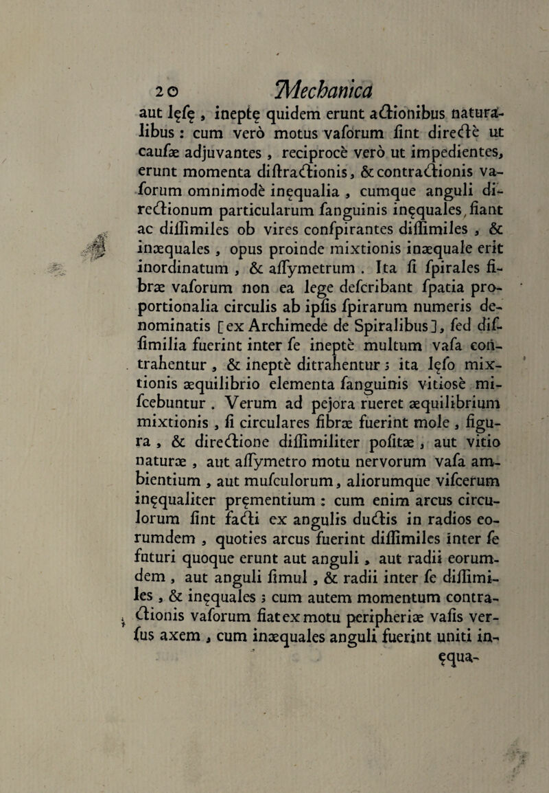 aut l?f? , inept? quidem erunt actionibus natura¬ libus : cum vero motus vaforum lint directe ut caufae adjuvantes , reciproce vero ut impedientes, erunt momenta diftractionis, & contractionis va- forum omnimode in^qualia , cumque anguli di¬ rectionum particularum fanguinis inequales, fiant ac dillimiles ob vires confpirantes dillimiles , & inaequales , opus proinde mixtionis inaequale erit inordinatum , & aflymetrum . Ita fi fpirales fi¬ brae vaforum non ea lege defcribant fpatia pro¬ portionalia circulis ab ipfis fpirarum numeris de¬ nominatis [ex Archimede de Spiralibus], fed dif- fimilia fuerint inter fe inepte multum vafa con¬ trahentur , & inepte ditrahentur i ita l^fo mix¬ tionis aequilibrio elementa fanguinis vitiose mi- fcebuntur . Verum ad pejora rueret aequilibrium mixtionis , fi circulares fibrae fuerint mole , figu¬ ra , & directione diflimiliter pofitae , aut vitio naturae , aut aflymetro motu nervorum vafa am¬ bientium , aut mufculorum, aliorumque vifcerum in^qualiter prementium : cum enim arcus circu¬ lorum fint facti ex angulis ductis in radios eo- rumdem , quoties arcus fuerint dillimiles inter fe faturi quoque erunt aut anguli, aut radii eorum- dem , aut anguli fimul, & radii inter fe dillimi¬ les , & inequales s cum autem momentum contra¬ ctionis vaforum fiat ex motu peripheriae vafis ver- fus axem , cum inaequales anguli fuerint uniti in- equa-