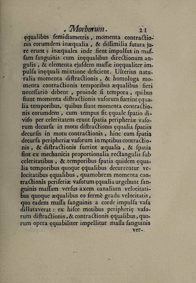 aqualibus femidiametris , momenta contractio¬ nis eorumdem inaequalia , & dillimilia futura ju« re erunt 5 inaequales inde fient impulfus in maf- fam fanguinis cum in^qualibus direCtionum an¬ gulis , & elementa ejufdem mafTae in^qualiter im- pulfa in^quali mixtione deficient. Ulterius natu¬ ralia momenta diftraCtionis , & homologa mo¬ menta contraCtionis temporibus aequalibus fieri neceffario debent , proinde fi tempora , quibus fiunt momenta diftraCtionis vaforum fuerint aqua¬ lia temporibus, quibus fiunt momenta contractio¬ nis eorumdem , cum tempus fit equale fpatio di- vifo per celeritatem erunt fpatia peripheriae vafo¬ rum decurfa in motu diftraCtionis aqualia fpatiis decuriis in motu contraCtionis , hinc cum fpatia decurfa peripheriae vaforum in motibus contractio¬ nis , & diftraCtionis fuerint aequalia , & fpatia fint ex mechanicis proportionalia re&angulis fub celeritatibus , & temporibus fpatia quidem aqua¬ lia temporibus quoque aqualibus decurrentur ve¬ locitatibus equalibus , quamobrem momenta con¬ tractionis pcriferiae vaforum aqualia urgebunt fan¬ guinis manam verfus axem canalium velocitati¬ bus quoque aequalibus eo ferme gradu velocitatis, quo eadem mafTa fanguinis a corde impulfa vafa dillataverat: ex hifce motibus peripheri^ vafo¬ rum diftraCtionis, & contraCtionis aqualibus,quo¬ rum opera ^quabiliter impellitur malla fanguinis ver-.