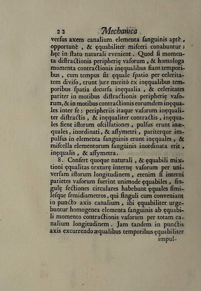 verfus axem canalium elementa fanguinis apte , opportune , & ^quabiliter mifceri conabuntur> h^c in ftatu naturali evenient. Quod fi momen¬ ta diftraCtionis peripheri? vaforum , & homologa momenta contractionis in^qualibus fiant tempori¬ bus , cum tempus fit aquale fpatio per celerita¬ tem divifo, erunt jure merito ex in^qualibus tem¬ poribus fpatia decurfa in^qualia , & celeritates pariter in motibus diftraCtionis peripherif vafo¬ rum, & in motibus contractionis eorumdem in^qua- les inter fe : peripheriis itaque vaforum in^quali- ter diftradis , & in^qualiter contradis , in^qua- les fient illorum ofcillationes , pulfus erunt inae¬ quales, inordinati, & aflymetri, pariterque im- pulfus in elementa fanguinis erunt in^quales, & mifcella elementorum fanguinis inordinata erit, in^qualis , & aflymetra. 8. Confert quoque naturali, & ^quabili mix¬ tioni squalitas textur^ intern^ vaforum per uni- verfam illorum longitudinem , etenim fi interni parietes vaforum fuerint unimode ^quabiles , fin- gul? fediones circulares habebunt aquales fimi- lefque femidiametros, qui finguli cum conveniant in pundo axis canalium , ibi ^quabiliter urge¬ buntur homogenea elementa fanguinis ab ^quabi- li momento contradionis vaforum per totam ca¬ nalium longitudinem . Jam tandem in pundis axis excurrendo ecqualibus temporibus ^quabili ter