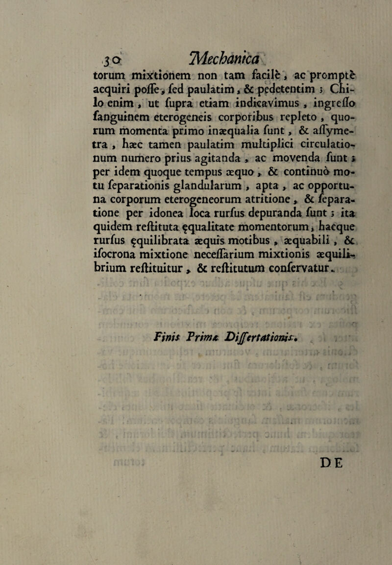 torum mixtionem non tam facile, ac prompte acquiri polle* fed paulatim, & pcdetentim > Chi¬ lo enim, ut fupra etiam indicavimus , ingreflo fanguinem eterogeneis corporibus repleto , quo¬ rum momenta primo inaequalia funt, & aflyme- tra , haec tamen paulatim multiplici circulatio¬ num numero prius agitanda , ac movenda funt» per idem quoque tempus aequo * & continuo mo¬ tu feparationis glandularum , apta >. ac opportu¬ na corporum eterogcneorum atritione * & fepara- tione per idonea loca rurfus depuranda funt s ita quidem reftitutasqualitate momentorum, haeque rurfus squilibrata aequis motibus , aequabili , & ifocrona mixtione necelfarium mixtionis aequili¬ brium reftituitur » & rellitutum confervatur. Finis Frim* Differt at'tonis DE