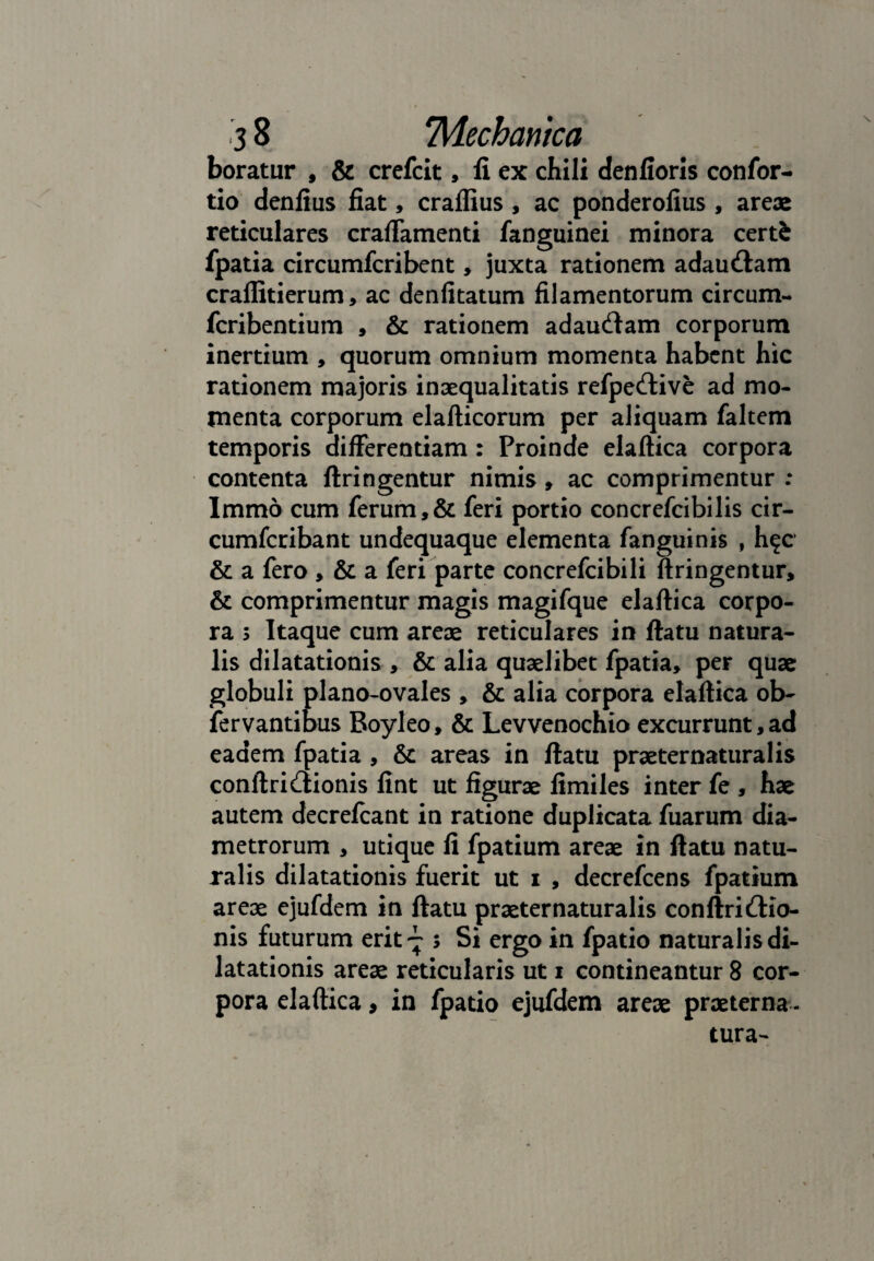 boratur , & crefcit, fi ex chili denfioris confor- tio denfius fiat, cralfius , ac ponderofius , areae reticulares craffamenti fanguinei minora certi fpatia circumfcribent, juxta rationem adaudam craflitierum, ac denfitatum filamentorum circum- fcribentium , & rationem adaudam corporum inertium , quorum omnium momenta habent hic rationem majoris inaequalitatis refpedive ad mo¬ menta corporum elafticorum per aliquam faltem temporis differentiam : Proinde elaftica corpora contenta ftringentur nimis , ac comprimentur : Immo cum ferum,& feri portio concrefcibilis cir- cumfcribant undequaque elementa fanguinis , h^c & a fero , & a feri parte concrefcibili ftringentur, & comprimentur magis magifque elaftica corpo¬ ra 5 Itaque cum areae reticulares in ftatu natura¬ lis dilatationis , & alia quaelibet fpatia, per quae globuli plano-ovales , & alia corpora elaftica ob- fervantibus Boyleo, & Levvenochio excurrunt,ad eadem fpatia , & areas in ftatu praeternaturalis conftridionis fint ut figurae fimiles inter fe , hae autem decrefcant in ratione duplicata fuarum dia¬ metrorum , utique fi fpatium areae in ftatu natu¬ ralis dilatationis fuerit ut i , decrefcens fpatium areae ejufdem in ftatu praeternaturalis conftridio- nis futurum erit'- ; Si ergo in fpatio naturalis di¬ latationis areae reticularis ut i contineantur 8 cor¬ pora elaftica, in fpatio ejufdem areae praeterna - tura-