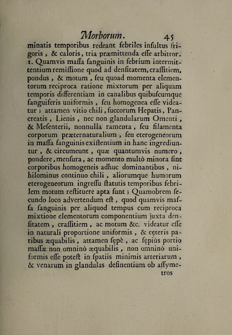 minatis temporibus redeant febriles infultus fri¬ goris , & caloris, tria praemittenda ede arbitror. 1. Quamvis mada fanguinis in febrium intermit¬ tentium remidione quod ad dendtatem,craditiem, pondus , & motum , feu quoad momenta elemen¬ torum reciproca ratione mixtorum per aliquam temporis differentiam in canalibus quibufcumque fanguiferis uniformis , feu homogenea ede videa¬ tur 3 attamen vitio chili,fuccorum Hepatis, Pan¬ creatis , Lienis , nec non glandularum Omenti , & Mefenterii, nonnulla ramenta, feu dlamenta corporum praeternaturalium , feu eterogeneorum in mada fanguinis exidentium in hanc ingrediun¬ tur , &c circumeunt, quae quantumvis numero , pondere,menfura, ac momento multo minora fint corporibus homogeneis adhuc dominantibus , ni¬ hilominus continuo chili , aliorumque humorum eterogeneorum ingredu ftatutis temporibus febri¬ lem motum reftituere apta funt 3 Quamobrem fe¬ cundo loco advertendum eft , quod quamvis maf- fa fanguinis per aliquod tempus cum reciproca mixtione elementorum componentium juxta den- dtatem , craditiem , ac motum &c. videatur ede in naturali proportione uniformis, & ceteris pa¬ ribus aequabilis , attamen f^pe , ac f^pius portio maffae non omnino aequabilis , non omnino uni¬ formis ede poteft in fpatiis minimis arteriarum , &: venarum in glandulas dednentium ob adyme- tros