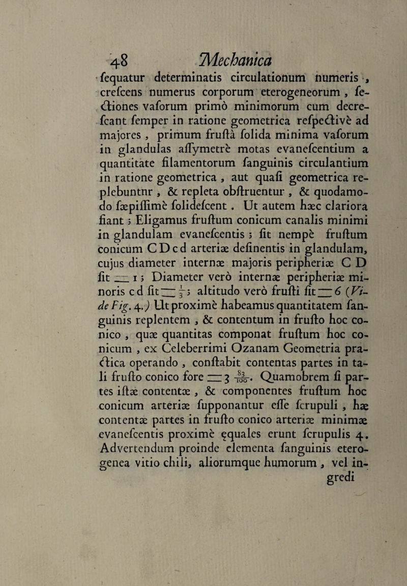 fequatur determinatis circulationum numeris , crefcens numerus corporum eterogeneorum , fe- Uiones vaforum primo minimorum cum decre- fcant femper in ratione geometrica refpeUive ad majores , primum frufta folida minima vaforum in glandulas aflymetre motas evanefcentium a quantitate filamentorum fanguinis circulantium in ratione geometrica , aut quafi geometrica re¬ plebuntur , & repleta obflruentur , & quodamo- do faepiffime folidefcent . Ut autem haec clariora fiant 5 Eligamus fruftum conicum canalis minimi in glandulam evanefcentis 5 fit nempe fruftum conicum CDcd arteriae definentis in glandulam, cujus diameter internae majoris peripheriae C D fit — 15 Diameter vero internae peripheriae mi¬ noris cd fit — altitudo vero frufti fit —6 (Z7/- deFig. 4J Ut proxime habeamus quantitatem fan¬ guinis replentem , & contentum in frufto hoc co¬ nico , quae quantitas componat fruftum hoc co¬ nicum , ex Celeberrimi Ozanam Geometria pra- cftica operando , conflabit contentas partes in ta¬ li frufto conico fore — 3 Quamobrem fi par¬ tes iftae contentae , & componentes fruftum hoc conicum arteriae fupponantur efle fcrupuli , hae contentae partes in frufto conico arteriae minimae evanefcentis proxime aquales erunt fcrupulis 4. Advertendum proinde elementa fanguinis etero- genea vitio chili, aliorumque humorum , vel in- 1