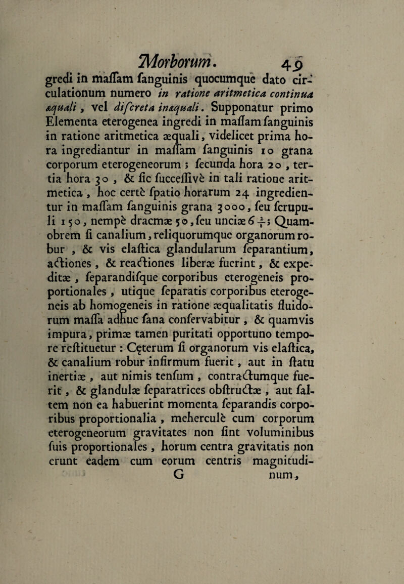 gredi in maflam fanguinis quocumque dato cir¬ culationum numero in ratione aritmetica continua aquali, vel di feret a in&quali. Supponatur primo Elementa eterogenea ingredi in maflam fanguinis in ratione aritmetica aequali, videlicet prima ho¬ ra ingrediantur in maflam fanguinis io grana corporum eterogeneorum ; fecunda hora 20 , ter¬ tia hora 30 , & lic fucceflive in tali ratione arit¬ metica , hoc certe fpatio horarum 24 ingredien¬ tur in maflam fanguinis grana 3000, feu ferupu- li 150, nempe dracmae 50,feu unciae6-f; Quam- obrem fi canalium, reliquorumque organorum ro¬ bur , & vis elaftica glandularum feparantium, actiones , & reartiones liberae fuerint, & expe¬ ditae , feparandifque corporibus eterogeneis pro¬ portionales , utique feparatis corporibus eteroge¬ neis ab homogeneis in ratione aequalitatis fluido¬ rum mafla adhuc fana confervabitur , & quamvis impura, primae tamen puritati opportuno tempo¬ re reftituetur : Ceterum fi organorum vis elaftica, & canalium robur infirmum fuerit, aut in ftatu inertiae , aut nimis tenfum , contra&umque fue¬ rit , & glandulae feparatrices obftrudae , aut fal- tem non ea habuerint momenta feparandis corpo¬ ribus proportionalia , mehercule cum corporum eterogeneorum gravitates non fint voluminibus r . & . P | . luis proportionales , horum centra gravitatis non erunt eadem cum eorum centris magnitudi- G num.