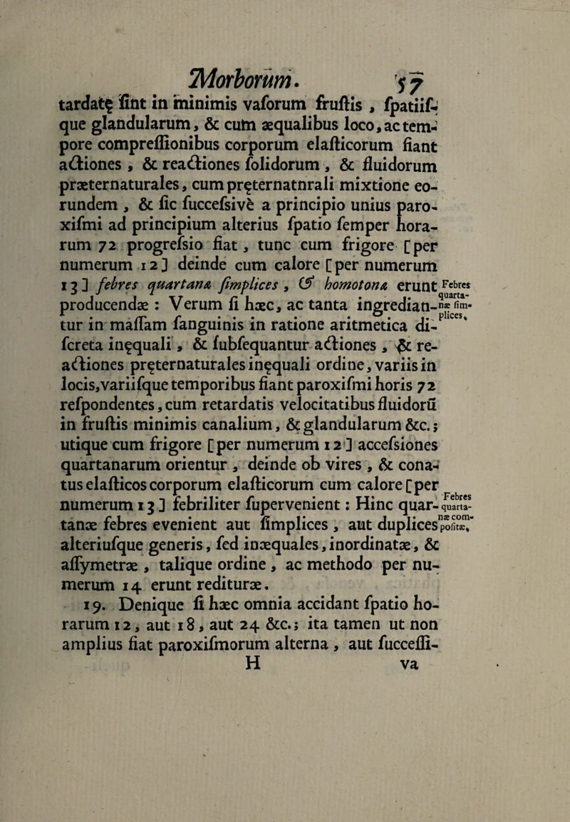 tardat^ iint in minimis vaforam fruftis , fpatiif- que glandularum, & cum aequalibus loco, ac tem¬ pore compreflionibus corporum elafticorum fiant a&iones , & rea&iones folidorum , & fluidorum praeternaturales, cum pr^ternatnrali mixtione eo¬ rundem , & fic fuccefsive a principio unius paro- xifmi ad principium alterius fpatio femper hora¬ rum 72 progrefsio fiat, tunc cum frigore [per numerum 12 ] deinde cum calore [ per numerum 13] febres quartana fimplices , & homotona erunt Fcbres producendae: Verum fi haec, ac tanta ingredian _nae fim- tur m maflam languinis m ratione aritmetica di- fcreta infquali, & fubfequantur adtiones , re- artiones pr^ternaturales in^quali ordine, variis in locis,variifque temporibus fiant paroxifmi horis 72 refpondentes, cum retardatis velocitatibus fluidoru in fruftis minimis canalium, & glandularum &c. 5 utique cum frigore [per numerum 12] accefsiones quartanarum orientur , deinde ob vires , & cona¬ tus elafticos corporum elafticorum cum calore [per numerum 13 ] febriliter fupervenient: Hinc quar-quin¬ tanae febres evenient aut fimplices , aut duplicespo^T alteriufque generis, fed inaequales,inordinatae, & aflymetrae , talique ordine , ac methodo per nu¬ merum 14 erunt rediturae. 19. Denique fi haec omnia accidant fpatio ho¬ rarum 12, aut 18, aut 24 &c.j ita tamen ut non amplius fiat paroxifmorum alterna , aut fuccefli- H va