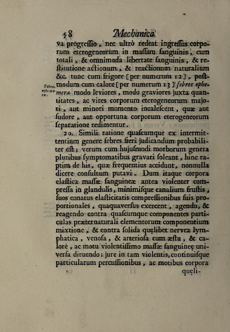 S § 'M&chamca: Va progreffio,. nec ultro redeat ingrcflus corpo¬ rum eterogeneorum, in mafiam fanguinis, cum totali, & omnimoda libertate fanguinisr, & re- ftkutioneadionumv, & reanfliiotmm naturalium &c. tunc cum frigore [per numerum 12] , poft- Fehrei modum cumcalore [per numerum rj Jfebres ephe- *£wtrmem modo leviores , modo graviores juxta quan¬ titates , ac vires corporum eterogeneorum majo¬ ri ,, aut minori momento incalefcent, quae aut fudore * aut opportuna corporum eterogeneorum feparatiQne redimentur. 20; Simili: ratione quafcumque ex intermit¬ tentium genere febres fieri judicandum probabili¬ ter eftj verum cum hujufinodi morborum genera plurifaus> fymptomatibus gravari foleant , hinc ra¬ ptim de his, quae frequentius accidunt, nonnulla dicere confultum putavi.. Dum itaque corpora ela-ftica maffae fanguineae antea violenter com- prefla in glandulis, minimifque canalium.fruftis , fuos conatus elafticitatis compreflionibus filis pro¬ portionales , quaquaverfus exercent, agendo, & reagendo contra quafcumque componentes parti¬ culas praeternaturali elementorum componentium mixtione * & contra folida qualibet nervea lym¬ phatica , venofa, & arteriofa eumaeftu , & ca¬ lore , ac motu violentiflimo maflse fanguine? uni- verfa diruendos jure in tam violentis,continuifque particularum percuflionibus , ac motibus corpora * queli-