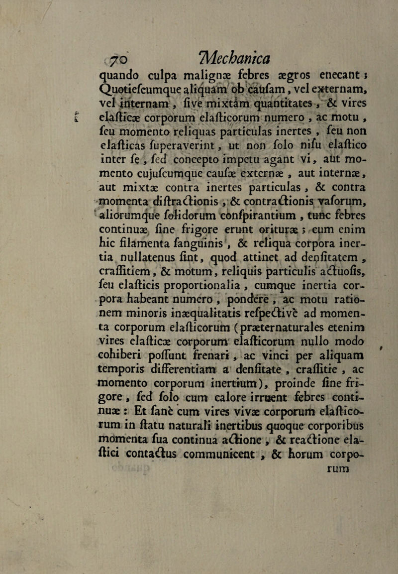 quando culpa malignae febres aegros enecant i Quotiefcumque aliquam ob caiifam, vel externam, vel internam , live mixtim quantitates, & vires elafticae corporum elafticorum numero , ac motu , feu momento reliquas particulas inertes , feu non elafticas fuperaverint, ut non folo nifu elaftico inter fe , fed concepto impetu agant vi, atit mo¬ mento cujufcumque caufae externae , aut internae, aut mixtae contra inertes particulas , & contra -momenta diftradionis , & contradionis vaforum, aliorumque fetidorum confpirantium , tunc febres continuae fine frigore erunt oriturae > cum enim hic filamenta fanguinis , & reliqua corpora iner¬ tia nullatenus fint, quod attinet ad depfitatem , craflitiem, & motum, reliquis particulis aduofis, feu elafticis proportionalia , cumque inertia cor¬ pora habeant numero , pondere , ac motu ratio¬ nem minoris inaequalitatis refpedive ad momen¬ ta corporum elafticorum (praeternaturales etenim vires elafticae corporum elafticorum nullo modo cohiberi poliunt frenari, ac vinci per aliquam temporis differentiam a denfitate , craflitie , ac momento corporum inertium), proinde fine fri¬ gore , fed folo cum calore irruent febres conti¬ nuae : Et fane cum vires vivae corporum elaftico¬ rum in ftatu naturali inertibus quoque corporibus momenta fua continua adione , & readione ela- ftici contadus communicent , & horum corpo¬ rum