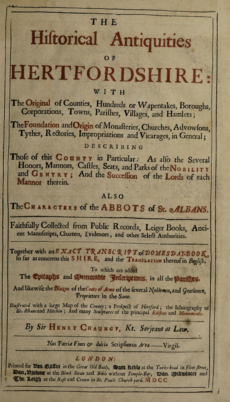 Hiftorical Antiquities HERTFORDSHIRE: WITH The Original of Counties, Hundreds or Wapentakes, Boroughs Corporations, Towns, Pariihes, Villages, and Hamlets j & ’ TheFoundation andOrigin of Monafteries, Churches, Advowfons, Tythes, Redories, Impropriations and Vicarages, in General; describing Thole of this County in Particular: As alfo the Several Honors, Mannors, Cattles, Seats, and Parks of theNo b i l i t y and G e n t r y ; And the Succcffion of the Lords of each Mannor therein. ALSO TheCn aracters of the ABBOTS of St. qALBANS. Faithfully Colleded from Public Records, Leiger Books, Anci¬ ent Manulcripts, Chatters, Evidences, and other Select Authorities. Together with an EXACT 1(KA7HSC%lPTo(V0MES‘DAr&00K lb far as concerns this SHIRE, and the Translation thereofin Estgttjhi To which are added The epitaphs and tptmotawt ginfcctpttons, in all che^artfljts. And likewife the Slaton of thefWr of Arm of the feveral 2N[oWfmen,and gentkmen, 'Proprietors in the Same. Illufiratej with a large Map of the County yo Profpea of Hertford-, the Ichnography of St. AlbansstnA Hitchm ; And many Sculptures of the principal Edifices and Monuments. By Sir H e n r y Chaumct, Kt. Serjeant at Lane. Nos TatrU Fines & dulcia Scripdmus JrVa LONDON: Printed for 2&Ct1> 4£>£i(£lt1 in the Great OldBaily, fetblg at the Turks-head in Fleet Jtreet, JaainlSjOtone at the BW Swan and Bible without Temple-Bar, BStl. ^t&tXKtUet and | TLClQty at the Rofe and Crorv» in St. Pauls Church yard. M OCC ---------------——* J