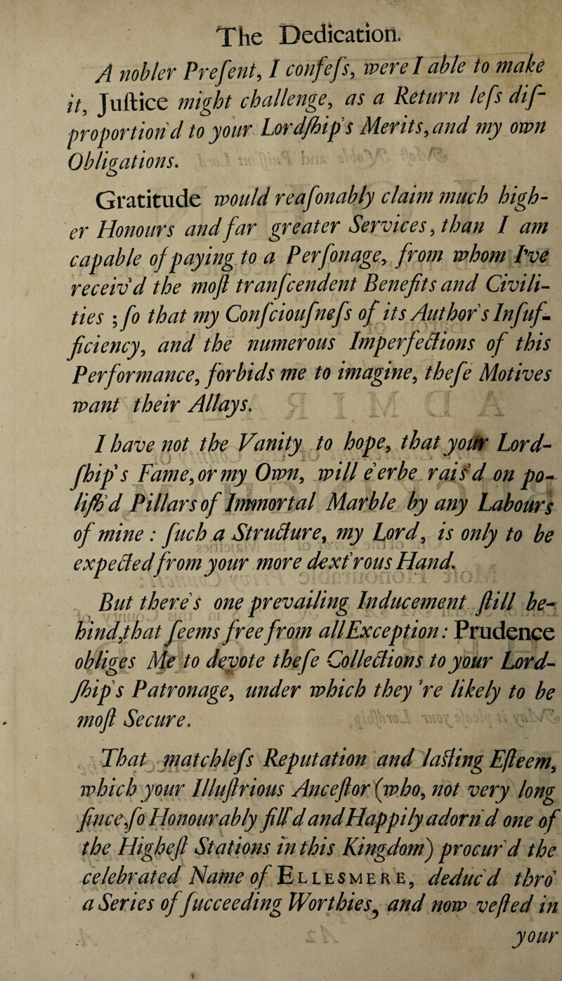 A nobler Prefent, / confefs, were I able to make it, Juftice might challenge, <2 Return lefs dif~ proportion d to your Lord/hip's Merits, and my own Obligations. ' Gratitude would reafonably claim much high¬ er Honours and far greater Services, than I am capable of paying to a Perfonage, from whom I've receiv'd the moft tranfcendent Benefits and Civili¬ ties ; fo that my Confcioufmfs of its Author s Infuf- ficiency, and the numerous Imperfections of this Performance, forbids me to imagine, thefe Motives want their Allays. V I have not the Vanity to hope, that your Lord- ) \ £ ' \ „ . .^ ~ * ■ • ' • * fhip's Fame, or my Own, will e'er be rais'd on po- lifh'd Pillars of Immortal Marble by any Labours of mine: fuch a Structure, my Lord, is only to be expected from your more dextrous Hand. But there's one prevailing Inducement ftill be¬ hind,that feems free from all Exception: Prudence obliges Me to devote thefe Collections to your Lord- fibips Patronage, under which they 're likely to be moft Secure. > _ That matchlefs Reputation and lading Efleem, which your Illuflrious Anceflor (who, not very long fincefo Honourably filld and Happily adorn d one of the Higheft Stations in this Kingdom) procur'd the celebrated Name of Ellesmere, deduc'd thro' a Series of fucceeding Worthies• and now vefled in your