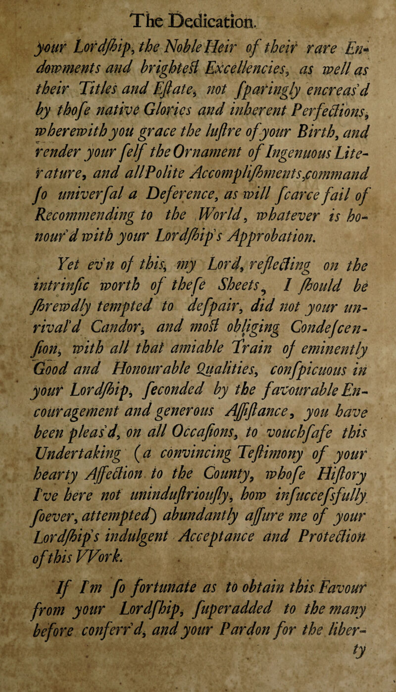 your Lord/hip, the Noble Heir of their rare En¬ dowments and brighte$ Excellencies, as well as their Titles and Eft ate, not fparingly encreasd by thofe native Glories and inherent Perfections, wherewith you grace the luftre of your Birth, and render your [elf the Ornament of Ingenuous Lite- nature, and all Polite Accomplifhments,command jo univerfal a Deference, as will fcarce fail of Recommending to the World, whatever is ho¬ nourd with your Lord/hip's Approbation. . ;< ’ r • ♦ Yet ev'n of this.\ my Lord, reflecting on the intrinfic worth of thefe Sheets9 I fhould be fhrewdly tempted to defpair, did not your un¬ rival'd Candor* and molt obliging Condejcen- Jion, with all that amiable Train of eminently Good and Honourable Qualities, confpicuous in your Lord/hip, feconded by the favourable En¬ couragement and generous Afliftance, you have been pleas'd, on all Occaftons, to vouchfafe this Undertaking (a convincing Teftimony of your hearty AjfeCtion to the County, whofe Hiftory I've here not uninduftrioufly, how infuccefsfully foever, attempted) abundantly affure me of your Lordfhip's indulgent ■ Acceptance and Protection of this Work. If I'm fo fortunate as to obtain this Favour from your Lordfhip* fuperadded to the many before conf.err'd, and your Pardon for the liber¬ ty